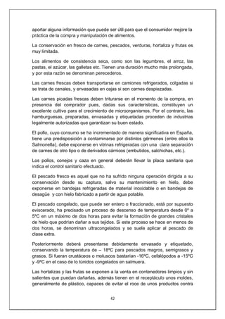 42
aportar alguna información que puede ser útil para que el consumidor mejore la
práctica de la compra y manipulación de alimentos.
La conservación en fresco de carnes, pescados, verduras, hortaliza y frutas es
muy limitada.
Los alimentos de consistencia seca, como son las legumbres, el arroz, las
pastas, el azúcar, las galletas etc. Tienen una duración mucho más prolongada,
y por esta razón se denominan perecederos.
Las carnes frescas deben transportarse en camiones refrigerados, colgadas si
se trata de canales, y envasadas en cajas si son carnes despiezadas.
Las carnes picadas frescas deben triturarse en el momento de la compra, en
presencia del comprador pues, dadas sus características, constituyen un
excelente cultivo para el crecimiento de microorganismos. Por el contrario, las
hamburguesas, preparadas, envasadas y etiquetadas proceden de industrias
legalmente autorizadas que garantizan su buen estado.
El pollo, cuyo consumo se ha incrementado de manera significativa en España,
tiene una predisposición a contaminarse por distintos gérmenes (entre ellos la
Salmonella), debe exponerse en vitrinas refrigeradas con una clara separación
de carnes de otro tipo o de derivados cárnicos (embutidos, salchichas, etc.).
Los pollos, conejos y caza en general deberán llevar la placa sanitaria que
indica el control sanitario efectuado.
El pescado fresco es aquel que no ha sufrido ninguna operación dirigida a su
conservación desde su captura, salvo su mantenimiento en hielo, debe
exponerse en bandejas refrigeradas de material inoxidable o en bandejas de
desagüe y con hielo fabricado a partir de agua potable.
El pescado congelado, que puede ser entero o fraccionado, está por supuesto
eviscerado, ha precisado un proceso de descenso de temperatura desde 0º a
5ºC en un máximo de dos horas para evitar la formación de grandes cristales
de hielo que podrían dañar a sus tejidos. Si este proceso se hace en menos de
dos horas, se denominan ultracongelados y se suele aplicar al pescado de
clase extra.
Posteriormente deberá presentarse debidamente envasado y etiquetado,
conservando la temperatura de – 18ºC para pescados magros, semigrasos y
grasos. Si fueran crustáceos o moluscos bastarían -16ºC, cefalópodos a -15ºC
y -9ºC en el caso de lo túnidos congelados en salmuera.
Las hortalizas y las frutas se exponen a la venta en contenedores limpios y sin
salientes que puedan dañarlas, además tienen en el receptáculo unos moldes,
generalmente de plástico, capaces de evitar el roce de unos productos contra
 