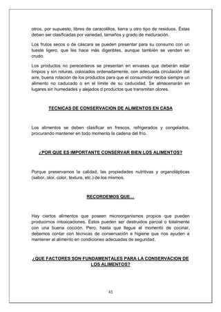 43
otros, por supuesto, libres de caracolillos, tierra u otro tipo de residuos. Éstas
deben ser clasificadas por variedad, tamaños y grado de maduración.
Los frutos secos o de cáscara se pueden presentar para su consumo con un
tueste ligero, que les hace más digeribles, aunque también se venden en
crudo.
Los productos no perecederos se presentan en envases que deberán estar
limpios y sin roturas, colocados ordenadamente, con adecuada circulación del
aire, buena rotación de los productos para que el consumidor reciba siempre un
alimento no caducado o en el límite de su caducidad. Se almacenarán en
lugares sin humedades y alejados d productos que transmitan olores.
TECNICAS DE CONSERVACION DE ALIMENTOS EN CASA
Los alimentos se deben clasificar en frescos, refrigerados y congelados,
procurando mantener en todo momento la cadena del frío.
¿POR QUE ES IMPORTANTE CONSERVAR BIEN LOS ALIMENTOS?
Porque preservamos la calidad, las propiedades nutritivas y organolépticas
(sabor, olor, color, textura, etc.) de los mismos.
RECORDEMOS QUE…
Hay ciertos alimentos que poseen microorganismos propios que pueden
producirnos intoxicaciones. Éstos pueden ser destruidos parcial o totalmente
con una buena cocción. Pero, hasta que llegue el momento de cocinar,
debemos contar con técnicas de conservación e higiene que nos ayuden a
mantener al alimento en condiciones adecuadas de seguridad.
¿QUE FACTORES SON FUNDAMENTALES PARA LA CONSERVACION DE
LOS ALIMENTOS?
 
