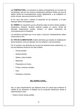 44
LA TEMPERATURA: Los alimentos se alteran principalmente por la acción de
las bacterias, que son muy activas a temperatura ambiente. Existe una zona de
peligro donde los microorganismos crecen rápidamente, y se multiplican en
pocos minutos, esta zona es ente los 5-65ºC.
El frío hace más lento o detiene el desarrollo de las bacterias, y el calor
destruye ciertos microorganismos.
EL TIEMPO: Es importante que los alimentos estén el menor tiempo posible a
temperatura ambiente, teniendo especial cuidado en verano, donde las
elevadas temperaturas pueden producir un rápido crecimiento de
microorganismos en el alimento.
Los alimentos cocinados que no se vayan a consumir inmediatamente, deben
conservarse en frío.
EL TIPO DE ALIMENTACION: Existen alimentos que impiden la multiplicación
de las bacterias, como por ejemplo, los muy salados o muy azucarados.
Por el contrario, hay alimentos por los que las bacterias tienen preferencia, y a
los que debemos conservar con más cuidado:
- Carnes picadas
- Quesos blandos
- Salsas y nata montada
- Mayonesa
- Preparados con huevo
- Frutas y verduras cortadas
- Aves
- Pescados y mariscos.
DEL SUPER A CASA…
Hay un paso importantísimo que debemos tener en cuenta para mantener la
calidad de los alimentos: el traslado de los productos alimenticios desde el
supermercado a casa.
- Tardar el menor tiempo posible.
 