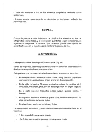 45
- Tratar de mantener el frío de los alimentos congelados mediante bolsas
isotérmicas.
- Intentar separar correctamente los alimentos en las bolsas, aislando los
productos fríos.
EN CASA…
Cuando lleguemos a casa, trataremos de clasificar los alimentos en frescos,
refrigerados o congelados, y a continuación guardarlos según corresponda, en
frigorífico o congelador. Y recordar, que debemos guardar con rapidez los
alimentos frescos en el frigorífico para mantener la cadena de frío.
LA REFRIGERACION
La temperatura ideal de refrigeración oscila entre 0º y 5ºC.
Dentro del frigorífico, debemos procurar disponer los alimentos separados unos
de otros para que circule correctamente el air.
Es importante que coloquemos cada alimento fresco en una zona específica:
- En la rejilla inferior: Alimentos crudos: carne, ave y pescado (separados
correctamente), productos de origen animal en descongelación.
- En la rejilla del centro: Alimentos cocinados (sobras de comidas, etc.),
embutidos, mayonesa, productos en descongelación (de origen vegetal).
- En la rejilla superior: Productos lácteos (yogur, quesos, natillas) y
huevos.
- En la puerta: Bebidas o alimentos que se consumirán en menos de 3 ó 4
días, como leche o zumos de frutas.
- En el verdulero: verduras, hortalizas y frutas.
La conservación es limitada, y cada alimento tiene una duración límite en el
frigorífico:
- 1 día: pescado fresco y carne picada.
- 2 a 3 días: carne cocida, pescado cocido y carne cruda.
 