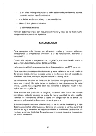 46
- 3 a 4 días: leche pasteurizada o leche esterilizada previamente abierta,
verduras cocidas y postres caseros.
- 4 a 5 días: verduras crudas y conservas abiertas.
- Hasta 5 días: platos cocinados.
- 2-3 semanas: Huevos.
También debemos limpiar con frecuencia el interior y tratar de no dejar mucho
tiempo abierta la puerta del frigorífico.
LA CONGELACION
Para conservar más tiempo los alimentos crudos y cocidos, debemos
almacenarlos a temperaturas inferiores a la de refrigeración, mediante la
congelación.
Cuanto más baja es la temperatura de congelación, menor es la velocidad a la
que se reproducen las bacterias de los alimentos.
La temperatura ideal para conservar alimentos congelados es -18ºC o menos.
Para una correcta congelación de carnes y aves, debemos sacar el producto
del envase inicial, eliminar la grasa visible y los huesos. Con el pescado, se
procede a descamar, destripar, separar la cabeza, lavar y secar.
Es conveniente envolver los productos en porciones más pequeñas (las justas
para una comida). De esta forma no tendremos que descongelar la pieza
entera. Cuanto más pequeñas sean las porciones a congelar, mejor y más
rápida será la congelación.
Para envolver los productos a congelar, podemos usar bolsas de plástico
herméticas, tratando siempre de quitar la mayor cantidad de aire posible.
También es conveniente anotar la feche de congelación en la bolsa. Así
sabremos qué productos deberemos consumir primero.
Antes de congelar verduras y hortalizas (con excepción de la cebolla y el ajo)
debemos cocinarlas o blanquearlas. Consiste en sumergir la verdura durante 2
minutos en agua hirviendo. Así logramos detener el proceso de deterioro de las
verduras y eliminar bacterias. Después escurrir verdura, secarla y colocarla en
las bolsas herméticas.
 