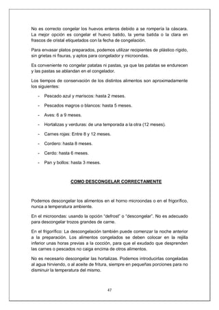 47
No es correcto congelar los huevos enteros debido a se rompería la cáscara.
La mejor opción es congelar el huevo batido, la yema batida o la clara en
frascos de cristal etiquetados con la fecha de congelación.
Para envasar platos preparados, podemos utilizar recipientes de plástico rígido,
sin grietas ni fisuras, y aptos para congelador y microondas.
Es conveniente no congelar patatas ni pastas, ya que las patatas se endurecen
y las pastas se ablandan en el congelador.
Los tiempos de conservación de los distintos alimentos son aproximadamente
los siguientes:
- Pescado azul y mariscos: hasta 2 meses.
- Pescados magros o blancos: hasta 5 meses.
- Aves: 6 a 9 meses.
- Hortalizas y verduras: de una temporada a la otra (12 meses).
- Carnes rojas: Entre 8 y 12 meses.
- Cordero: hasta 8 meses.
- Cerdo: hasta 6 meses.
- Pan y bollos: hasta 3 meses.
COMO DESCONGELAR CORRECTAMENTE
Podemos descongelar los alimentos en el horno microondas o en el frigorífico,
nunca a temperatura ambiente.
En el microondas: usando la opción “defrost” o “descongelar”. No es adecuado
para descongelar trozos grandes de carne.
En el frigorífico: La descongelación también puede comenzar la noche anterior
a la preparación. Los alimentos congelados se deben colocar en la rejilla
inferior unas horas previas a la cocción, para que el exudado que desprenden
las carnes o pescados no caiga encima de otros alimentos.
No es necesario descongelar las hortalizas. Podemos introducirlas congeladas
al agua hirviendo, o al aceite de fritura, siempre en pequeñas porciones para no
disminuir la temperatura del mismo.
 