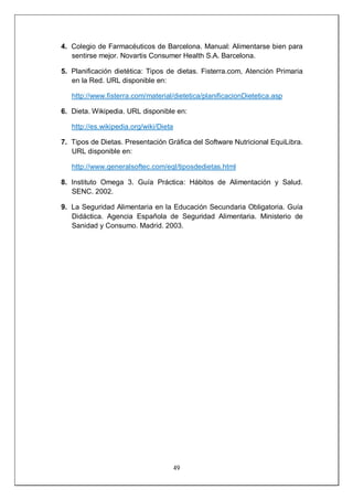 49
4. Colegio de Farmacéuticos de Barcelona. Manual: Alimentarse bien para
sentirse mejor. Novartis Consumer Health S.A. Barcelona.
5. Planificación dietética: Tipos de dietas. Fisterra.com, Atención Primaria
en la Red. URL disponible en:
http://www.fisterra.com/material/dietetica/planificacionDietetica.asp
6. Dieta. Wikipedia. URL disponible en:
http://es.wikipedia.org/wiki/Dieta
7. Tipos de Dietas. Presentación Gráfica del Software Nutricional EquiLibra.
URL disponible en:
http://www.generalsoftec.com/eql/tiposdedietas.html
8. Instituto Omega 3. Guía Práctica: Hábitos de Alimentación y Salud.
SENC. 2002.
9. La Seguridad Alimentaria en la Educación Secundaria Obligatoria. Guía
Didáctica. Agencia Española de Seguridad Alimentaria. Ministerio de
Sanidad y Consumo. Madrid. 2003.
 