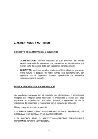5
2. ALIMENTACION Y NUTRICION
CONCEPTO DE ALIMENTACION Y ALIMENTOS
- ALIMENTACION: proceso mediante el cual tomamos del mundo
exterior una serie de sustancias que, contenidas en los alimentos que
forman parte de nuestra dieta, son necesarias para la nutrición.
- ALIMENTOS: son todos aquellos productos sólidos o líquidos que, en su
forma natural o después de haber sufrido una transformación, son
ingeridos por el organismo humano, aportándole los elementos
necesarios para la nutrición.
MITOS Y ERRORES DE LA ALIMENTACION
Las conductas humanas son el resultado de interacciones y aprendizajes
múltiples que integran datos racionales e irracionales y tienen una base
importante en experiencias personales, positivas o negativas, de ahí la
importancia de cuidar todo lo relacionado con el consumo de alimentos
Mitos y creencias a modo de ejemplo:
- SOBREVALORAR CALDOS---------APENAS LLEVAN PROTEINAS, SE
COAGULAN Y SE QUEDAN EN LA CARNE HERVIDA.
- “EL ALCOHOL ABRE EL APETITO”---------EFECTOS PERJUDICIALES
SUPERAN EL APORTE NUTRICIONAL.
 