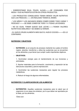 6
- SOBREESTIMAR SOJA, POLEN, ALGAS---------SE CONSUMEN POR
MODA Y SUS NUTRIENTES ESTÁN EN OTROS PRODUCTOS.
- LOS PRODUCTOS CONGELADOS TIENEN MENOS VALOR NUTRITIVO
QUE LOS FRESCOS---------EN REALIDAD TIENEN EL MISMO.
- “LOS NIÑOS Y LOS ANCIANOS DEBEN COMER SOBRE TODO CARNE Y
PESCADO”---------SE DEBE COMER DE TODO Y A TODAS LAS EDADES.
- NO ES IGUAL TOMAR QUESO QUE LECHE---------TIENEN VALORES
NUTRITIVOS SIMILARES Y SE DEBEN ALTERNAR.
- EL HUEVO CRUDO ALIMENTA MÁS QUE EL HUEVO COCIDO---------ES LO
CONTRARIO.
NUTRICION Y OBJETIVOS
- NUTRICION: es el conjunto de procesos mediante los cuales el hombre
ingiere, absorbe, transforma y utiliza las sustancias que se encuentran
en los alimentos y que tienen que cumplir cuatro importantes objetivos.
- OBJETIVOS:
1. Suministrar energía para el mantenimiento de sus funciones y
actividades.
2. Aportar materiales para la formación, crecimiento y reparación de las
estructuras corporales y para la reproducción.
3. Suministrar las sustancias necesarias para regular los procesos
metabólicos.
4. Reducir el riesgo de algunas enfermedades.
NUTRIENTES Y CLASIFICACION DE LOS ALIMENTOS
- NUTRIENTES: Aquellas sustancias necesarias para la salud que el
organismo no es capaz de sintetizar, por lo que deben ser aportados por
la dieta, por los alimentos.
Éstos son:
 