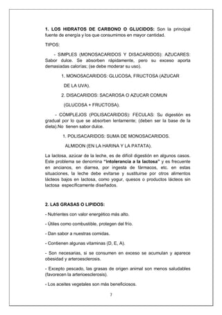 7
1. LOS HIDRATOS DE CARBONO O GLUCIDOS: Son la principal
fuente de energía y los que consumimos en mayor cantidad.
TIPOS:
- SIMPLES (MONOSACARIDOS Y DISACARIDOS): AZUCARES:
Sabor dulce. Se absorben rápidamente, pero su exceso aporta
demasiadas calorías; (se debe moderar su uso).
1. MONOSACARIDOS: GLUCOSA, FRUCTOSA (AZUCAR
DE LA UVA).
2. DISACARIDOS: SACAROSA O AZUCAR COMUN
(GLUCOSA + FRUCTOSA).
- COMPLEJOS (POLISACARIDOS): FECULAS: Su digestión es
gradual por lo que se absorben lentamente; (deben ser la base de la
dieta).No tienen sabor dulce.
1. POLISACARIDOS: SUMA DE MONOSACARIDOS.
ALMIDON (EN LA HARINA Y LA PATATA).
La lactosa, azúcar de la leche, es de difícil digestión en algunos casos.
Este problema se denomina “intolerancia a la lactosa” y es frecuente
en ancianos, en diarrea, por ingesta de fármacos, etc. en estas
situaciones, la leche debe evitarse y sustituirse por otros alimentos
lácteos bajos en lactosa, como yogur, quesos o productos lácteos sin
lactosa específicamente diseñados.
2. LAS GRASAS O LIPIDOS:
- Nutrientes con valor energético más alto.
- Útiles como combustible, protegen del frío.
- Dan sabor a nuestras comidas.
- Contienen algunas vitaminas (D, E, A).
- Son necesarias, si se consumen en exceso se acumulan y aparece
obesidad y arteroesclerosis.
- Excepto pescado, las grasas de origen animal son menos saludables
(favorecen la arterioesclerosis).
- Los aceites vegetales son más beneficiosos.
 