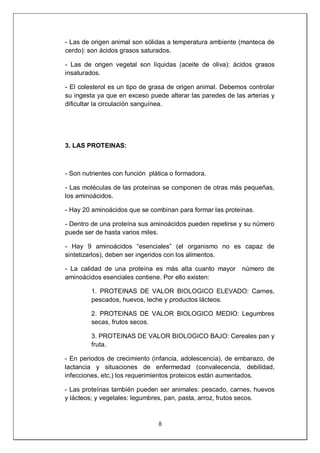 8
- Las de origen animal son sólidas a temperatura ambiente (manteca de
cerdo): son ácidos grasos saturados.
- Las de origen vegetal son líquidas (aceite de oliva): ácidos grasos
insaturados.
- El colesterol es un tipo de grasa de origen animal. Debemos controlar
su ingesta ya que en exceso puede alterar las paredes de las arterias y
dificultar la circulación sanguínea.
3. LAS PROTEINAS:
- Son nutrientes con función plática o formadora.
- Las moléculas de las proteínas se componen de otras más pequeñas,
los aminoácidos.
- Hay 20 aminoácidos que se combinan para formar las proteínas.
- Dentro de una proteína sus aminoácidos pueden repetirse y su número
puede ser de hasta varios miles.
- Hay 9 aminoácidos “esenciales” (el organismo no es capaz de
sintetizarlos), deben ser ingeridos con los alimentos.
- La calidad de una proteína es más alta cuanto mayor número de
aminoácidos esenciales contiene. Por ello existen:
1. PROTEINAS DE VALOR BIOLOGICO ELEVADO: Carnes,
pescados, huevos, leche y productos lácteos.
2. PROTEINAS DE VALOR BIOLOGICO MEDIO: Legumbres
secas, frutos secos.
3. PROTEINAS DE VALOR BIOLOGICO BAJO: Cereales pan y
fruta.
- En periodos de crecimiento (infancia, adolescencia), de embarazo, de
lactancia y situaciones de enfermedad (convalecencia, debilidad,
infecciones, etc.) los requerimientos proteicos están aumentados.
- Las proteínas también pueden ser animales: pescado, carnes, huevos
y lácteos; y vegetales: legumbres, pan, pasta, arroz, frutos secos.
 