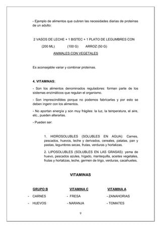 9
- Ejemplo de alimentos que cubren las necesidades diarias de proteínas
de un adulto:
2 VASOS DE LECHE + 1 BISTEC + 1 PLATO DE LEGUMBRES CON
(200 ML) (100 G) ARROZ (50 G)
ANIMALES CON VEGETALES
Es aconsejable variar y combinar proteínas.
4. VITAMINAS:
- Son los alimentos denominados reguladores: forman parte de los
sistemas enzimáticos que regulan el organismo.
- Son imprescindibles porque no podemos fabricarlas y por esto se
deben ingerir con los alimentos.
- No aportan energía y son muy frágiles: la luz, la temperatura, el aire,
etc., pueden alterarlas.
- Pueden ser:
1. HIDROSOLUBLES (SOLUBLES EN AGUA): Carnes,
pescados, huevos, leche y derivados, cereales, patatas, pan y
pastas, legumbres secas, frutas, verduras y hortalizas.
2. LIPOSOLUBLES (SOLUBLES EN LAS GRASAS): yema de
huevo, pescados azules, hígado, mantequilla, aceites vegetales,
frutas y hortalizas, leche, germen de trigo, verduras, cacahuetes.
VITAMINAS
GRUPO B VITAMINA C VITAMINA A
- CARNES - FRESA - ZANAHORIAS
- HUEVOS - NARANJA - TOMATES
 