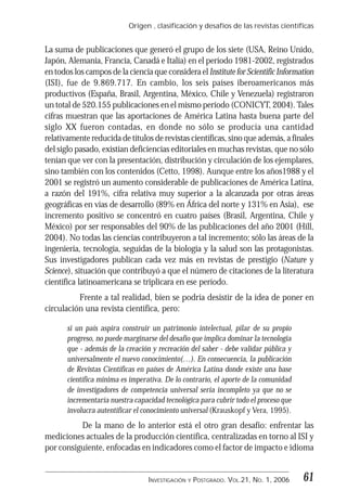 Origen , clasificación y desafíos de las revistas científicas
61INVESTIGACIÓN Y POSTGRADO. VOL.21, NO. 1, 2006
La suma de publicaciones que generó el grupo de los siete (USA, Reino Unido,
Japón, Alemania, Francia, Canadá e Italia) en el período 1981-2002, registrados
en todos los campos de la ciencia que considera el Institute for Scientific Information
(ISI), fue de 9.869.717. En cambio, los seis países iberoamericanos más
productivos (España, Brasil, Argentina, México, Chile y Venezuela) registraron
un total de 520.155 publicaciones en el mismo período (CONICYT, 2004). Tales
cifras muestran que las aportaciones de América Latina hasta buena parte del
siglo XX fueron contadas, en donde no sólo se producía una cantidad
relativamente reducida de títulos de revistas científicas, sino que además, a finales
del siglo pasado, existían deficiencias editoriales en muchas revistas, que no sólo
tenían que ver con la presentación, distribución y circulación de los ejemplares,
sino también con los contenidos (Cetto, 1998). Aunque entre los años1988 y el
2001 se registró un aumento considerable de publicaciones de América Latina,
a razón del 191%, cifra relativa muy superior a la alcanzada por otras áreas
geográficas en vías de desarrollo (89% en África del norte y 131% en Asia), ese
incremento positivo se concentró en cuatro países (Brasil, Argentina, Chile y
México) por ser responsables del 90% de las publicaciones del año 2001 (Hill,
2004). No todas las ciencias contribuyeron a tal incremento; sólo las áreas de la
ingeniería, tecnología, seguidas de la biología y la salud son las protagonistas.
Sus investigadores publican cada vez más en revistas de prestigio (Nature y
Science), situación que contribuyó a que el número de citaciones de la literatura
científica latinoamericana se triplicara en ese período.
Frente a tal realidad, bien se podría desistir de la idea de poner en
circulación una revista científica, pero:
si un país aspira construir un patrimonio intelectual, pilar de su propio
progreso, no puede marginarse del desafío que implica dominar la tecnología
que - además de la creación y recreación del saber - debe validar pública y
universalmente el nuevo conocimiento(…). En consecuencia, la publicación
de Revistas Científicas en países de América Latina donde existe una base
científica mínima es imperativa. De lo contrario, el aporte de la comunidad
de investigadores de competencia universal sería incompleto ya que no se
incrementaría nuestra capacidad tecnológica para cubrir todo el proceso que
involucra autentificar el conocimiento universal (Krauskopf y Vera, 1995).
De la mano de lo anterior está el otro gran desafío: enfrentar las
mediciones actuales de la producción científica, centralizadas en torno al ISI y
por consiguiente, enfocadas en indicadores como el factor de impacto e idioma
 