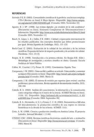 Origen , clasificación y desafíos de las revistas científicas
71INVESTIGACIÓN Y POSTGRADO. VOL.21, NO. 1, 2006
REFERENCIAS
Acevedo, P. E. B. (2003). Comunidades científicas de la periferia: una lectura compleja.
CTS+I [Revista en línea] 6 Mayo-Agosto. Disponible: http://www.campus-
oei.org/salactsi/COMUNIDADES.pdf. [Consulta: 2005, Noviembre 22]
Aguirre, R. J. Mª. (1998). Las revistas digitales: ¿un revulsivo de la vida académica?.
[Documento en línea]. Seminario Complutense de Telecomunicaciones e
Información. Disponible: http://www.ucm.es/info/dinforma/activi/libro/15.html
[Consulta: 2005, Noviembre 11]
Bosch, X., López, L. B. y Vallés, F. B. (2001). Calidad y repercusión internacional de
los estudios publicados: dos conceptos distintos que deben promocionarse
por igual. Revista Española de Cardiología, 54(2), 131-132.
Buela-Casal, G. (2003). Evaluación de la calidad de los artículos y de las revistas
científicas: Propuesta del factor de impacto ponderado y de un índice de calidad.
Psicothema, 15(1), 23-35.
Burgos, R. R. (1998). Introducción a la primera edición. En Burgos R.R. (Edit.).
Metodología de investigación y escritura científica en clínica. Granada: Escuela
Andaluza de Salud Pública.
Callon, M., Courtial, J. P. y Penan, H. (1995). Cienciometría. España: Trea.
Campanario, J. M. (2001). Cómo escribir y publicar un artículo. Cómo estudiar y aumentar
su impacto [Documento en línea]. Disponible: http://www2.uah.es/jmc/webpub/
portada.html [Consulta: 2005, Marzo 3]
Campanario, J. M. (2002). El sistema de revisión por expertos (peer review): muchos
problemas y pocas soluciones. Revista española de documentación científica, 25(3),
166-184.
Cañedo, R. A. (2003). Análisis del conocimiento, la información y la comunicación
como categorías reflejas en el marco de la ciencia. ACIMED [Revista en línea],
11(4), 53. Disponible: http://infomed.sld.cu/revistas/aci/vol11_4_03/
aci02403.htm [Consulta: 2004, Septiembre 20]
Cañedo, R. A., Hernández, A. S. J. y Fresno, C. C. H. (2003). Iberoamérica a 500 años
del descubrimiento: la producción científica de una región en ciencias
biomédicas en la década de los ochenta. ACIMED, 11(1).
Cetto, A. M. (1998). Ciencia y producción científica en América Latina. El proyecto
Latindex. Internatl Microbiol, 1, 2-181.
CINDOC-CSIC. (2004). Revistas científicas electrónicas: estado del arte. e-revistas@es
[Documento en línea]. Disponible: http://tecnociencia.es/e-revistas/. [Consulta:
2005, Marzo 8]
 