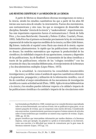 Sara Mendoza / Tatiana Paravic
INVESTIGACIÓN Y POSTGRADO. VOL.21, NO. 1, 200656
LAS REVISTAS CIENTÍFICAS Y LA MEDICIÓN DE LA CIENCIA
A partir de Merton se desarrollaron diversas investigaciones en torno a
la ciencia, siendo los estudios cuantitativos los que a partir de los años 60
inician una nueva área de estudio: la cienciometría. Fueron dos movimientos,
uno norteamericano y otro ruso, los que se encargaron de desarrollar esta
disciplina, llamadas “ciencia de la ciencia” y “naukovodemia”, respectivamente.
Sus más importantes exponentes fueron el norteamericano J. Derek de Solla
Price, y los rusos Borichevski, Ossowski y Dobrov (Callon, Courtial y Penan,
1995). Solla Price fue el primero en formular precisamente la ley de crecimiento
exponencial de todos los aspectos medibles de la ciencia y su libro Little Science,
Big Science, traducido al español como Hacia una ciencia de la ciencia, expone
interesantes planteamientos: lo rápido que las publicaciones científicas caen
en desuso; los modelos matemáticos que expresan la productividad de los
científicos y la visibilidad o impacto de sus aportaciones, consumo y dispersión
de las publicaciones, ley de Bradford1
, la transmisión de las ideas científicas a
través de las publicaciones; relación de los “colegios invisibles”2
con los
recuentos de citas y las consultas bibliotecarias, el envejecimiento de la literatura
y los descubrimientos múltiples (López Piñero, 1973).
En la actualidad, la cienciometría ha consolidado innumerables
investigaciones y se define como el análisis de aspectos cuantitativos referentes
a la generación, propagación y utilización de la información científica, con el
fin de contribuir al mejor entendimiento de los mecanismos de investigación
científica en cuanto actividad social (Pinto, 1999). Aplica técnicas bibliométricas
a la ciencia y los estudios pueden informar respecto a la calidad e impacto de
las publicaciones científicas o la cantidad e impacto de las vinculaciones entre
1. Ley formulada por Bradford en 1948: constató que si se consulta literatura especializada
sobre un tema determinado, sea cual sea el tema, éste se publicará en gran parte, en un
número pequeño de revistas, que se comportan como núcleo del tema. Considerando
esta zona nuclear, si posteriormente queremos recuperar el mismo número de artículos
sobre el tema tendremos que considerar un número muy superior de revistas. (López,
1996, pp. 32-33).
2. grupos científicos que intercambian información por medios distintos a la literatura
impresa, como por ejemplo, los preprint (o e-prints si el intercambio es vía Internet),
como una reacción a la dificultad que tenían de comunicarse por la gran masa de
literatura existente (López, 1973 pp. 15).
 