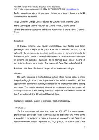 OLIMPIA. Revista de la Facultad de Cultura Física de Granma.
Vol. VII No. 26, julio-septiembre 2010. ISSN: 1817-9088.RNPS:2067. olimpia@inder.cu
1
Perfeccionamiento de la técnica para batear en el equipo Granma a la 49
Serie Nacional de Béisbol.
Ángel Guillermo Ortega-Liens. Facultad de Cultura Física. Granma-Cuba.
Mario Domínguez-Maceo. Facultad de Cultura Física. Granma-Cuba.
Alfredo Despaigne-Rodríguez. Estudiante Facultad de Cultura Física. Granma-
Cuba.
Resumen:
El trabajo propone una opción metodológica que facilita una labor
pedagógica más integral en la preparación de la condición técnica, con la
aplicación de un sistema de ejercicios auxiliares para el perfeccionamiento de
la habilidad para batear. Los resultados obtenidos permitieron corroborar que
el sistema de ejercicios auxiliares de la técnica para batear mejoró el
rendimiento ofensivo en el equipo Granma a la 49 Serie Nacional de Béisbol.
Palabras clave: béisbol / sistema de ejercicios / bateo/ metodología
Abstract:
The work proposes a methodological option which makes easier a more
integral pedagogic work in the preparation of the technical condition, with the
application of a system of auxiliary exercises for the improvement of the batting
technique. The results obtained allowed to corroborate that the system of
auxiliary exercises of the batting technique, improved the offensive results of
the Granma team to the 49 National Baseball Serie.
Words key: baseball / system of exercises / I bat / methodology
Introducción:
En los momentos actuales son más de 100 000 los entrenadores,
profesores de Educación Física y activistas que se dedican de una forma u otra
a enseñar y perfeccionar a niños y jóvenes los contenidos del Béisbol en
centros escolares y áreas deportivas a lo largo y ancho de nuestro país. Cada
 