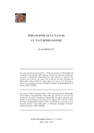 Scripta Philosophiæ Naturalis 5555 :::: 1–4 (2014)
ISSN 2258 – 3335
PHILOSOPHIE DE LA NATURE
ET NATURPHILOSOPHIE
Jean LARGEAULT
————————————————————————————————————————————
Ces pages de Jean Largeault (1930 — 1995) sont extraites de Philosophie de
la nature, Université Paris XII, 1984, pp. 103-105. Il s’agit d’une publication
artisanale et aujourd’hui indisponible. Les idées exposées ici peuvent être
étendues par la lecture des pages 245 et 246 de son livre Principes de
philosophie réaliste (1985). La philosophie de la nature de J. Largeault a
atteint son épanouissement dans Principes classiques d’interprétation de la
nature (1988). [NDLR].
————————————————————————————————————————————
Estas páginas de Jean Largeault (1930 — 1995) están tomadas de Philosophie
de la nature, Universidad París XII, 1984, pp. 103-105. Se trata de una
publicación artesanal y actualmente indisponible. Las ideas expuestas aquí
pueden ser prolongadas por la lectura de las páginas 245 y 246 de su libro
Principes de philosophie réaliste (1985). La filosofía de la naturaleza de J.
Largeault alcanzó su desarrollo pleno en Principes classiques d’interpré-
tation de la nature (1988). [NDLR].
————————————————————————————————————————————
 
