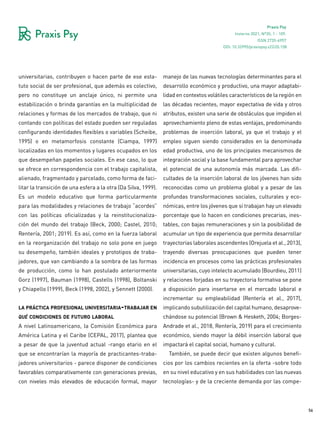 56
Praxis Psy
Invierno 2021, Nº35, 1 - 109.
ISSN 2735-6957
universitarias, contribuyen o hacen parte de ese esta-
tuto social de ser profesional, que además es colectivo,
pero no constituye un anclaje único, ni permite una
estabilización o brinda garantías en la multiplicidad de
relaciones y formas de los mercados de trabajo, que ni
contando con políticas del estado pueden ser reguladas
configurando identidades flexibles o variables (Scheibe,
1995) o en metamorfosis constante (Ciampa, 1997)
localizadas en los momentos y lugares ocupados en los
que desempeñan papeles sociales. En ese caso, lo que
se ofrece en correspondencia con el trabajo capitalista,
alienado, fragmentado y parcelado, como forma de faci-
litar la transición de una esfera a la otra (Da Silva, 1999).
Es un modelo educativo que forma particularmente
para las modalidades y relaciones de trabajo “acordes”
con las políticas oficializadas y la reinstitucionaliza-
ción del mundo del trabajo (Beck, 2000; Castel, 2010;
Rentería, 2001; 2019). Es así, como en la fuerza laboral
en la reorganización del trabajo no solo pone en juego
su desempeño, también ideales y prototipos de traba-
jadores, que van cambiando a la sombra de las formas
de producción, como lo han postulado anteriormente
Gorz (1997), Bauman (1998), Castells (1998), Boltanski
y Chiapello (1999), Beck (1998, 2002), y Sennett (2000).
la práctica profesional universitaria-trabajar en
qué condiciones de futuro laboral
A nivel Latinoamericano, la Comisión Económica para
América Latina y el Caribe (CEPAL, 2017), plantea que
a pesar de que la juventud actual -rango etario en el
que se encontrarían la mayoría de practicantes-traba-
jadores universitarios - parece disponer de condiciones
favorables comparativamente con generaciones previas,
con niveles más elevados de educación formal, mayor
manejo de las nuevas tecnologías determinantes para el
desarrollo económico y productivo, una mayor adaptabi-
lidad en contextos volátiles característicos de la región en
las décadas recientes, mayor expectativa de vida y otros
atributos, existen una serie de obstáculos que impiden el
aprovechamiento pleno de estas ventajas, predominando
problemas de inserción laboral, ya que el trabajo y el
empleo siguen siendo considerados en la denominada
edad productiva, uno de los principales mecanismos de
integración social y la base fundamental para aprovechar
el potencial de una autonomía más marcada. Las difi-
cultades de la inserción laboral de los jóvenes han sido
reconocidas como un problema global y a pesar de las
profundas transformaciones sociales, culturales y eco-
nómicas, entre los jóvenes que sí trabajan hay un elevado
porcentaje que lo hacen en condiciones precarias, ines-
tables, con bajas remuneraciones y sin la posibilidad de
acumular un tipo de experiencia que permita desarrollar
trayectorias laborales ascendentes (Orejuela et al., 2013),
trayendo diversas preocupaciones que pueden tener
incidencia en procesos como las prácticas profesionales
universitarias, cuyo intelecto acumulado (Bourdieu, 2011)
y relaciones forjadas en su trayectoria formativa se pone
a disposición para insertarse en el mercado laboral e
incrementar su empleabilidad (Rentería et al., 2017),
implicando subutilización del capital humano, desaprove-
chándose su potencial (Brown & Hesketh, 2004; Borges-
Andrade et al., 2018, Rentería, 2019) para el crecimiento
económico, siendo mayor la débil inserción laboral que
impactará el capital social, humano y cultural.
También, se puede decir que existen algunos benefi-
cios por los cambios recientes en la oferta -sobre todo
en su nivel educativo y en sus habilidades con las nuevas
tecnologías- y de la creciente demanda por las compe-
DOI: 10.32995/praxispsy.v22i35.158
 
