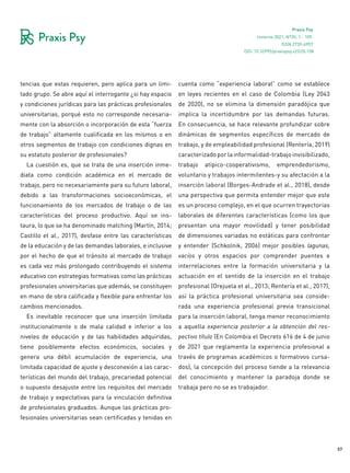 57
Praxis Psy
Invierno 2021, Nº35, 1 - 109.
ISSN 2735-6957
tencias que estas requieren, pero aplica para un limi-
tado grupo. Se abre aquí el interrogante ¿si hay espacio
y condiciones jurídicas para las prácticas profesionales
universitarias, porqué esto no corresponde necesaria-
mente con la absorción o incorporación de esta “fuerza
de trabajo” altamente cualificada en los mismos o en
otros segmentos de trabajo con condiciones dignas en
su estatuto posterior de profesionales?
La cuestión es, que se trata de una inserción inme-
diata como condición académica en el mercado de
trabajo, pero no necesariamente para su futuro laboral,
debido a las transformaciones socioeconómicas, el
funcionamiento de los mercados de trabajo o de las
características del proceso productivo. Aquí se ins-
taura, lo que se ha denominado matching (Martín, 2014;
Castillo et al., 2017), desfase entre las características
de la educación y de las demandas laborales, e inclusive
por el hecho de que el tránsito al mercado de trabajo
es cada vez más prolongado contribuyendo el sistema
educativo con estrategias formativas como las prácticas
profesionales universitarias que además, se constituyen
en mano de obra calificada y flexible para enfrentar los
cambios mencionados.
Es inevitable reconocer que una inserción limitada
institucionalmente o de mala calidad e inferior a los
niveles de educación y de las habilidades adquiridas,
tiene posiblemente efectos económicos, sociales y
genera una débil acumulación de experiencia, una
limitada capacidad de ajuste y desconexión a las carac-
terísticas del mundo del trabajo, precariedad potencial
o supuesto desajuste entre los requisitos del mercado
de trabajo y expectativas para la vinculación definitiva
de profesionales graduados. Aunque las prácticas pro-
fesionales universitarias sean certificadas y tenidas en
cuenta como “experiencia laboral” como se establece
en leyes recientes en el caso de Colombia (Ley 2043
de 2020), no se elimina la dimensión paradójica que
implica la incertidumbre por las demandas futuras.
En consecuencia, se hace relevante profundizar sobre
dinámicas de segmentos específicos de mercado de
trabajo, y de empleabilidad profesional (Rentería, 2019)
caracterizadoporlainformalidad-trabajoinvisibilizado,
trabajo atípico-cooperativismo, emprendedorismo,
voluntario y trabajos intermitentes-y su afectación a la
inserción laboral (Borges-Andrade et al., 2018), desde
una perspectiva que permita entender mejor que este
es un proceso complejo, en el que ocurren trayectorias
laborales de diferentes características (como los que
presentan una mayor movilidad) y tener posibilidad
de dimensiones variadas no estáticas para confrontar
y entender (Schkolnik, 2006) mejor posibles lagunas,
vacíos y otros espacios por comprender puentes e
interrelaciones entre la formación universitaria y la
actuación en el sentido de la inserción en el trabajo
profesional (Orejuela et al., 2013; Rentería et al., 2017),
así la práctica profesional universitaria sea conside-
rada una experiencia profesional previa transicional
para la inserción laboral, tenga menor reconocimiento
a aquella experiencia posterior a la obtención del res-
pectivo título (En Colombia el Decreto 616 de 4 de junio
de 2021 que reglamenta la experiencia profesional a
través de programas académicos o formativos cursa-
dos), la concepción del proceso tiende a la relevancia
del conocimiento y mantener la paradoja donde se
trabaja pero no se es trabajador.
DOI: 10.32995/praxispsy.v22i35.158
 