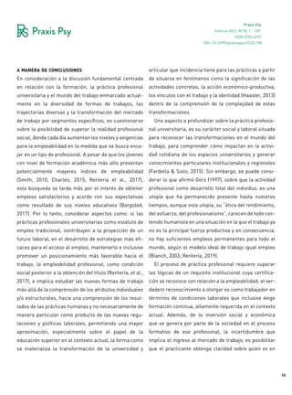 58
Praxis Psy
Invierno 2021, Nº35, 1 - 109.
ISSN 2735-6957
a manera de conclusiones
En consideración a la discusión fundamental centrada
en relación con la formación, la práctica profesional
universitaria y el mundo del trabajo enmarcado actual-
mente en la diversidad de formas de trabajos, las
trayectorias diversas y la transformación del mercado
de trabajo por segmentos específicos, es cuestionarse
sobre la posibilidad de superar la realidad profesional
social, donde cada día aumentan los niveles y exigencias
para la empleabilidad en la medida que se busca enca-
jar en un tipo de profesional. A pesar de que los jóvenes
con nivel de formación académica más alto presentan
potencialmente mayores índices de empleabilidad
(Smith, 2010; Charles, 2015; Rentería et al., 2017),
esta búsqueda se tarda más por el interés de obtener
empleos satisfactorios y acorde con sus expectativas
como resultado de sus niveles educativos (Bargsted,
2017). Por lo tanto, considerar aspectos como: si las
prácticas profesionales universitarias como estatuto de
empleo tradicional, contribuyen a la proyección de un
futuro laboral, en el desarrollo de estrategias más efi-
caces para el acceso al empleo, mantenerlo e inclusive
promover un posicionamiento más favorable hacía el
trabajo, la empleabilidad profesional, como condición
social posterior a la obtención del título (Rentería, et al.,
2017), e implica estudiar las nuevas formas de trabajo
más allá de la comprensión de los atributos individuales
y/o estructurales, hacia una comprensión de los resul-
tados de las prácticas humanas y no necesariamente de
manera particular como producto de las nuevas regu-
laciones y políticas laborales, permitiendo una mayor
aproximación, especialmente sobre el papel de la
educación superior en el contexto actual, la forma como
se materializa la transformación de la universidad y
articular que incidencia tiene para las prácticas a partir
de situarse en fenómenos como la significación de las
actividades concretas, la acción económico-productiva,
los vínculos con el trabajo y la identidad (Haasler, 2013)
dentro de la comprensión de la complejidad de estas
transformaciones.
Uno aspecto a profundizar sobre la práctica profesio-
nal universitaria, es su carácter social y laboral situada
para reconocer las transformaciones en el mundo del
trabajo, para comprender cómo impactan en la activi-
dad cotidiana de los espacios universitarios y generar
conocimientos particulares institucionales y regionales
(Fardella & Sisto, 2015). Sin embargo, se puede consi-
derar lo que afirmó Gorz (1997), sobre que la actividad
profesional como desarrollo total del individuo, es una
utopía que ha permanecido presente hasta nuestros
tiempos, aunque esta utopía, su “ética del rendimiento,
del esfuerzo, del profesionalismo”, carecen de todo con-
tenido humanista en una situación en la que el trabajo ya
no es la principal fuerza productiva y en consecuencia,
no hay suficientes empleos permanentes para todo el
mundo, según el modelo ideal de trabajo igual empleo
(Blanch, 2003; Rentería, 2019).
El proceso de práctica profesional requiere superar
las lógicas de un requisito institucional cuya certifica-
ción se reconoce con relación a la empleabilidad, el ver-
dadero reconocimiento a otorgar es como trabajador en
términos de condiciones laborales que inclusive exige
formación continua, altamente requerida en el contexto
actual. Además, de la inversión social y económica
que se genera por parte de la sociedad en el proceso
formativo de ese profesional, la incertidumbre que
implica el ingreso al mercado de trabajo, es posibilitar
que el practicante obtenga claridad sobre quien es en
DOI: 10.32995/praxispsy.v22i35.158
 
