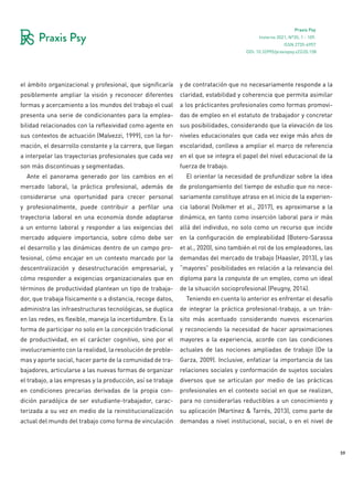 59
Praxis Psy
Invierno 2021, Nº35, 1 - 109.
ISSN 2735-6957
el ámbito organizacional y profesional, que significaría
posiblemente ampliar la visión y reconocer diferentes
formas y acercamiento a los mundos del trabajo el cual
presenta una serie de condicionantes para la emplea-
bilidad relacionados con la reflexividad como agente en
sus contextos de actuación (Malvezzi, 1999), con la for-
mación, el desarrollo constante y la carrera, que llegan
a interpelar las trayectorias profesionales que cada vez
son más discontinuas y segmentadas.
Ante el panorama generado por los cambios en el
mercado laboral, la práctica profesional, además de
considerarse una oportunidad para crecer personal
y profesionalmente, puede contribuir a perfilar una
trayectoria laboral en una economía donde adaptarse
a un entorno laboral y responder a las exigencias del
mercado adquiere importancia, sobre cómo debe ser
el desarrollo y las dinámicas dentro de un campo pro-
fesional, cómo encajar en un contexto marcado por la
descentralización y desestructuración empresarial, y
cómo responder a exigencias organizacionales que en
términos de productividad plantean un tipo de trabaja-
dor, que trabaja físicamente o a distancia, recoge datos,
administra las infraestructuras tecnológicas, se duplica
en las redes, es flexible, maneja la incertidumbre. Es la
forma de participar no solo en la concepción tradicional
de productividad, en el carácter cognitivo, sino por el
involucramiento con la realidad, la resolución de proble-
mas y aporte social, hacer parte de la comunidad de tra-
bajadores, articularse a las nuevas formas de organizar
el trabajo, a las empresas y la producción, así se trabaje
en condiciones precarias derivadas de la propia con-
dición paradójica de ser estudiante-trabajador, carac-
terizada a su vez en medio de la reinstitucionalización
actual del mundo del trabajo como forma de vinculación
y de contratación que no necesariamente responde a la
claridad, estabilidad y coherencia que permita asimilar
a los prácticantes profesionales como formas promovi-
das de empleo en el estatuto de trabajador y concretar
sus posibilidades, considerando que la elevación de los
niveles educacionales que cada vez exige más años de
escolaridad, conlleva a ampliar el marco de referencia
en el que se integra el papel del nivel educacional de la
fuerza de trabajo.
El orientar la necesidad de profundizar sobre la idea
de prolongamiento del tiempo de estudio que no nece-
sariamente constituye atraso en el inicio de la experien-
cia laboral (Volkmer et al., 2017), es aproximarse a la
dinámica, en tanto como inserción laboral para ir más
allá del individuo, no solo como un recurso que incide
en la configuración de empleabilidad (Botero-Sarassa
et al., 2020), sino también el rol de los empleadores, las
demandas del mercado de trabajo (Haasler, 2013), y las
“mayores” posibilidades en relación a la relevancia del
diploma para la conquista de un empleo, como un ideal
de la situación socioprofesional (Peugny, 2014).
Teniendo en cuenta lo anterior es enfrentar el desafío
de integrar la práctica profesional-trabajo, a un trán-
sito más acentuado considerando nuevos escenarios
y reconociendo la necesidad de hacer aproximaciones
mayores a la experiencia, acorde con las condiciones
actuales de las nociones ampliadas de trabajo (De la
Garza, 2009). Inclusive, enfatizar la importancia de las
relaciones sociales y conformación de sujetos sociales
diversos que se articulan por medio de las prácticas
profesionales en el contexto social en que se realizan,
para no considerarlas reductibles a un conocimiento y
su aplicación (Martínez & Tarrés, 2013), como parte de
demandas a nivel institucional, social, o en el nivel de
DOI: 10.32995/praxispsy.v22i35.158
 