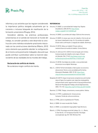 60
Praxis Psy
Invierno 2021, Nº35, 1 - 109.
ISSN 2735-6957
reformas y sus variantes que las regulan considerando
la importancia política otorgada actualmente por la
creciente e inclusive búsqueda de masificación de la
formación universitaria (Peugny, 2014).
Considerar además, las prácticas profesionales
universitarias en el sentido de transición al mundo del
trabajo, es concebir paralelo a este desarrollo la cons-
trucción como individuo estudiante-practicante relacio-
nado con las construcciones identitarias (Ribeiro, 2012)
como elemento que posibilite abordar la configuración
de sí mismo como practicante-trabajador, discusión que
puede contribuir a profundizar sobre la inserción labo-
ral dentro de las realidades de los mundos del trabajo.
Declaración de conflicto de interés
No se declara ningún conflicto de interés.
referencias
Antunes, R. (2000). La centralidad del trabajo hoy. Papeles
de población, 6(25), 83-96. https://www.
redalyc.org/pdf/112/11202505.pdf
Antunes, R. (2005). Los sentidos del trabajo. Editorial Herramienta.
Antunes, R. (2009). A-classe-que-vive-do-trabalho. A forma de ser
da classe trabalhadora hoje. En: Os sentidos do trabalho.
Ensaio sobre a afirmação e a negação do trabalho. Boitempo.
Antunes, R. (2015). Adeus ao trabalho? Ensaio sobre as
metamorfoses do mundo do trabalho. Cortez Editora.
Antunes, R., & Druck, M. G. (2015). A terceirização sem limites:
A precarização do trabalho como regra. O Social
em Questão, (34), 19-40. http://www.cressrn.org.
br/files/arquivos/Sm4618UP754c17102374.pdf
Antunes, R. (2018). O privilégio da servidão: o novo proletariado
de serviços na era digital. Boitempo.
Ball, S. J. (2010). Performatividades e fabricações na economia
educacional: Rumo a uma sociedade performativa.
Educação & Realidade. 35(2). 37-55. https://seer.
ufrgs.br/educacaoerealidade/article/view/15865
Bargsted, M. (2017). Impact of personal competencies and market
value of type of occupation over objective employability
and perceived career opportunities of young professionals.
Revista de Psicología del Trabajo y de las Organizaciones,
33(2), 115–123. https://doi.org/10.1016/j.rpto.2017.02.003
Bauman, Z. (1998). Trabajo, consumismo y nuevos pobres. Gedisa.
Bauman, Z. (1999). La globalización. Consecuencias
humanas. Fondo de cultura económica.
Beck, U. (1998). ¿Qué es la globalización? Paidós.
Beck, U. (2000). Un nuevo mundo feliz. Paidós.
Beck, U. (2002). La sociedad del riesgo global. Siglo Veintiuno.
Blanch, J. (1996). Psicología social del trabajo. En: J. L. Álvaro,
A. Garrido & J. R. Torregrosa (Coords). Psicología
social aplicada. (pp. 85-120). McGraw-Hill.
DOI: 10.32995/praxispsy.v22i35.158
 
