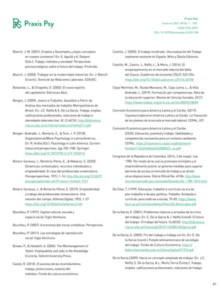 61
Praxis Psy
Invierno 2021, Nº35, 1 - 109.
ISSN 2735-6957
Blanch, J. M. (2001). Empleo y Desempleo ¿viejos conceptos
en nuevos contextos? En: E. Agulló y A. Ovejero
(Eds.). Trabajo, individuo y sociedad. Perspectivas
psicosociológicas sobre el futuro del trabajo. Pirámide.
Blanch, J. (2003). Trabajar en la modernidad industrial. En: J. Blanch
(Coord.), Teoría de las Relaciones Laborales. EDIUOC.
Boltanski, L., & Chiapello, E. (2002). El nuevo espíritu
del capitalismo. Ediciones Akal.
Borges, J. (2009). Jovens e Trabalho: Questões a Partir da
Análise dos mercados de trabalho Metropolitanos do
Brasil. En: J.C. Neffa & E. De La Garza. Trabajo, empleo,
calificaciones profesionales, relaciones de trabajo e
identidades laborales (vol. II). CLACSO. http://biblioteca.
clacso.edu.ar/ar/libros/coedicion/neffa2/11.pdf
Borges- Andrade, J., Rentería, E., & Toro, J. P. (2018).
Organizational/Work Psychology in Latina America.
En: R. Ardila (Ed.). Psychology in Latin America. Current
status and perspectives. (pp.105-158). Springer.
https://doi.org/10.1007/978-3-319-93569-0
Botero-Sarassa, J., Rentería-Pérez, E., & Malvezzi, S. (2020).
Dinámicas contextuales, recursos individuales y
empleabilidad: El caso del profesorado universitario.
Psicoperspectivas, 19(1), 1-16. http://dx.doi.org/10.5027/
psicoperspectivas-vol19-issue1-fulltext-1741
Botero-Sarassa, J., & Rentería-Pérez, E. (2019). Empleabilidad
y trabajo del profesorado Universitario. Una
revisión del campo. Athenea Digital, 19(3), 1-27
https://doi.org/10.5565/rev/athenea.2140
Bourdieu, P. (1997). Capital cultural, escuela y
espacio social. Siglo Veintiuno.
Bourdieu, P. (2007). A economia das trocas simbólicas. Perspectiva.
Bourdieu, P. (2011). Las estrategias de reproducción
social. Siglo Veintiuno.
Brown, P., & Hesketh, A. (2004). The Mismanagement of
Talent: Employability and Jobs in the Knowledge
Economy. Oxford University Press.
Castel, R. (2010). El ascenso de las incertidumbres:
trabajo, protecciones, estatuto del
individuo. Fondo de cultura económica.
Castillo, J. (2005). El trabajo recobrado. Una evaluación del Trabajo
realmente existente en España. Miño y Dávila Editores.
Castillo, M., Castro, J., Raffo, L., & Mora, J. (2016). El
emparejamiento en el mercado laboral del Valle
del Cauca. Cuadernos de economía 37(47), 523-554.
https://doi.org/10.15446/cuad.econ.v37n74.60708
Cejas Martínez, M., Rueda Manzano, M., Cayo Lema, L., & Villa
Andrade, L. (2019). Formación por competencias: Reto de
la educación superior. Revista de Ciencias Sociales, 25 (1).
https://www.redalyc.org/articulo.oa?id=28059678009
Comisión Económica para América Latina y el Caribe. (2017).
Coyuntura laboral en América Latina y el Caribe. La Transición
de los jóvenes de la escuela al mercado laboral. CEPAL, OIT.
Comisión Económica para América Latina y el Caribe.
(2020). Educación, juventud y trabajo. Habilidades y
competencias necesarias para un contexto cambiante.
CEPAL. https://repositorio.cepal.org/bitstream/
handle/11362/46066/4/S2000522_es.pdf
Congreso de la República de Colombia. (2016, 2 de mayo). Ley
1780. Por medio de la cual se promueve el empleo y el
emprendimiento juvenil, se generan medidas para superar
barreras de acceso al mercado de trabajo y se dictan
otras disposiciones. Diário Oficial No. 49.86. http://www.
secretariasenado.gov.co/senado/basedoc/ley_1780_2016.html
Da Silva, T. (1999). Educação, trabalho e currículo na era do
pós-trabalho e da pós-política. Trabalho, formação e
currículo: para onde vai a escola, 75-83. https://www.
fpce.up.pt/ciie/sites/default/files/02.AliceLopes.pdf
De la Garza, E. (2001). Problemas clásicos y actuales de la crisis
del trabajo. En: E. De la Garza & J. Neffa (coord). El futuro
del trabajo- El trabajo del futuro. CLACSO. http://biblioteca.
clacso.edu.ar/clacso/gt/20101102085140/garza.pdf
De la Garza, E. (2002). Fin del trabajo o trabajo sin fin. En: E. De
la Garza (coord.) Tratado latinoamericano de sociología
del trabajo. Fondo de Cultura Económica. https://
biblio.flacsoandes.edu.ec/libros/digital/51932.pdf
De la Garza (2009). Hacia un concepto ampliado de trabajo. En: J.C.
Neffa, E. De la Garza, & L. Muñiz Terra (Comp.). Trabajo,
empleo, calificaciones profesionales, relaciones de trabajo
DOI: 10.32995/praxispsy.v22i35.158
 