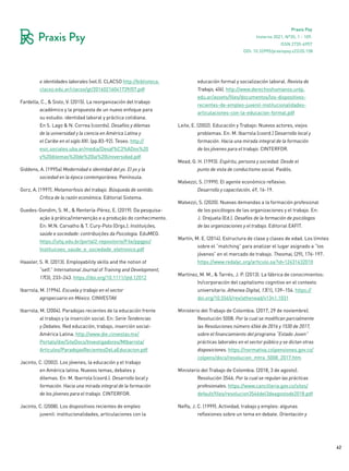 62
Praxis Psy
Invierno 2021, Nº35, 1 - 109.
ISSN 2735-6957
e identidades laborales (vol.I). CLACSO http://biblioteca.
clacso.edu.ar/clacso/gt/20160216041739/07.pdf
Fardella, C., & Sisto, V. (2015). La reorganización del trabajo
académico y la propuesta de un nuevo enfoque para
su estudio: identidad laboral y práctica cotidiana.
En S. Lago & N. Correa (coords). Desafíos y dilemas
de la universidad y la ciencia en América Latina y
el Caribe en el siglo XXI. (pp.83-92). Teseo. http://
esic.sociales.uba.ar/media/Desaf%C3%ADos%20
y%20dilemas%20de%20la%20Universidad.pdf
Giddens, A. (1995a) Modernidad e identidad del yo. El yo y la
sociedad en la época contemporánea. Península.
Gorz, A. (1997). Metamorfosis del trabajo. Búsqueda de sentido.
Crítica de la razón económica. Editorial Sistema.
Guedes-Gondim, S. M., & Rentería-Pérez, E. (2019). Da pesquisa-
ação à prática/intervenção e a produção do conhecimento.
En: M.N. Carvalho & T. Cury-Polo (Orgs.). Instituições,
saúde e sociedade: contribuições da Psicologia. EduMEG.
https://ufsj.edu.br/portal2-repositorio/File/ppgpsi/
Instituicoes_saude_e_sociedade_eletronico.pdf
Haasler, S. R. (2013). Employability skills and the notion of
“self.” International Journal of Training and Development,
17(3), 233–243. https://doi.org/10.1111/ijtd.12012
Ibarrola, M. (1994). Escuela y trabajo en el sector
agropecuario en México. CINVESTAV
Ibarrola, M. (2004). Paradojas recientes de la educación frente
al trabajo y la inserción social. En: Serie Tendencias
y Debates. Red educación, trabajo, inserción social-
América Latina. http://www.die.cinvestav.mx/
Portals/die/SiteDocs/Investigadores/MIbarrola/
Articulos/ParadojasRecientesDeLaEducacion.pdf
Jacinto, C. (2002). Los jóvenes, la educación y el trabajo
en América latina. Nuevos temas, debates y
dilemas. En: M. Ibarrola (coord.). Desarrollo local y
formación. Hacia una mirada integral de la formación
de los jóvenes para el trabajo. CINTERFOR.
Jacinto, C. (2008). Los dispositivos recientes de empleo
juvenil: institucionalidades, articulaciones con la
educación formal y socialización laboral. Revista de
Trabajo, 4(6). http://www.derechoshumanos.unlp.
edu.ar/assets/files/documentos/los-dispositivos-
recientes-de-empleo-juvenil-institucionalidades-
articulaciones-con-la-educacion-formal.pdf
Leite, E. (2002). Educación y Trabajo: Nuevos actores, viejos
problemas. En: M. Ibarrola (coord.) Desarrollo local y
formación. Hacia una mirada integral de la formación
de los jóvenes para el trabajo. CINTERFOR.
Mead, G. H. (1993). Espíritu, persona y sociedad. Desde el
punto de vista de conductismo social. Paidós.
Malvezzi, S. (1999). El agente económico reflexivo.
Desarrollo y capacitación, 49, 16-19.
Malvezzi, S. (2020). Nuevas demandas a la formación profesional
de los psicólogos de las organizaciones y el trabajo. En:
J. Orejuela (Ed.). Desafíos de la formación de psicólogos
de las organizaciones y el trabajo. Editorial EAFIT.
Martín, M. E. (2014). Estructura de clase y clases de edad. Los límites
sobre el “matching” para analizar el lugar asignado a “los
jóvenes” en el mercado de trabajo. Theomai, (29), 176-197.
https://www.redalyc.org/articulo.oa?id=12431432010
Martínez, M. M., & Tarrés, J. P. (2013). La fábrica de conocimientos:
In/corporación del capitalismo cognitivo en el contexto
universitario. Athenea Digital, 13(1), 139–154. https://
doi.org/10.5565/rev/athenead/v13n1.1031
Ministerio del Trabajo de Colombia. (2017, 29 de noviembre).
Resolución 5008. Por la cual se modifican parcialmente
las Resoluciones número 4566 de 2016 y 1530 de 2017,
sobre el financiamiento del programa “Estado Joven”
prácticas laborales en el sector público y se dictan otras
disposiciones. https://normativa.colpensiones.gov.co/
colpens/docs/resolucion_mtra_5008_2017.htm
Ministerio del Trabajo de Colombia. (2018, 3 de agosto).
Resolución 3546. Por la cual se regulan las prácticas
profesionales. https://www.cancilleria.gov.co/sites/
default/files/resolucion3546del3deagostode2018.pdf
Neffa, J. C. (1999). Actividad, trabajo y empleo: algunas
reflexiones sobre un tema en debate. Orientación y
DOI: 10.32995/praxispsy.v22i35.158
 