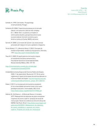 64
Praxis Psy
Invierno 2021, Nº35, 1 - 109.
ISSN 2735-6957
Scheibe, K. (1995). Self studies. The psychology
of self and identity. Preager.
Schkolnik, M. (2006). Trayectorias de jóvenes en el mercado
laboral: una transición cada vez más compleja.
En: J. Weller (Ed.). Los jóvenes y el empleo en
américa latina desafíos y perspectivas ante el nuevo
escenario laboral. Comisión económica para
América Latina y el Caribe, MAYOL ediciones.
Sennett, R. (2000). La corrosión del carácter. Las consecuencias
personales del trabajo en el nuevo capitalismo. Anagrama.
Torres Oviedo, C. F., y Rentería-Pérez, E. (2021). Concepto de
hombre emprendedor: tendencias disciplinares. Diversitas,
17(1). https://doi.org/10.15332/22563067.6540
Tovar M. C. (2002). El significado de la formación integral
en estudiantes de último semestre de la
Facultad de Salud de la Universidad del Valle.
Revista Colombia Médica, 33(4), 149-155.
https://colombiamedica.univalle.edu.co/index.php/
comedica/article/view/237/240
Unidad Administrativa Especial del Servicio Público de Empleo.
(2020, 11 de septiembre). Resolución 319. Por la cual se
reglamenta el registro de las plazas de prácticas laborales en
el Servicio Público de Empleo. http://normograma.sena.edu.
co/normograma/docs/resolucion_uaespe_0319_2020.htm
Vitale, C. (2011). La incorporación de la práctica estudiantil
en las universidades latinoamericanas como nuevo
paradigma educativo. Universidades, (48), 33-45.
https://www.redalyc.org/pdf/373/37319199006.pdf
Volkmer M., De Oliveira, L., & Rocha de Oliveira, S. (octubre,
2017). Rebaixamento de diplomas de jovens estudantes
e egressos do ensino superior: proposta de escala de
mensuração. [Sesión de conferencia]. Encontro Anual de
ANPAD, São Paulo, Brasil. https://www.researchgate.net/
publication/349303551_Rebaixamento_de_diplomas_
de_jovens_estudantes_e_egressos_do_ensino_
superior_Proposta_de_escala_de_mensuracao
DOI: 10.32995/praxispsy.v22i35.158
 