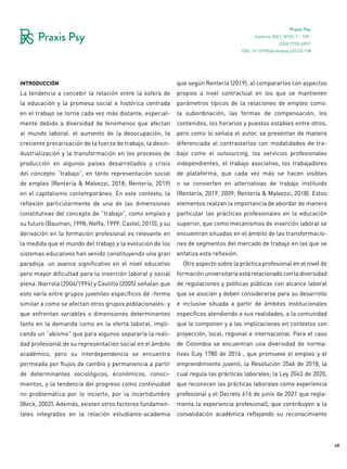 48
Praxis Psy
Invierno 2021, Nº35, 1 - 109.
ISSN 2735-6957
introducción
La tendencia a concebir la relación entre la esfera de
la educación y la promesa social e histórica centrada
en el trabajo se torna cada vez más distante, especial-
mente debido a diversidad de fenómenos que afectan
al mundo laboral: el aumento de la desocupación, la
creciente precarización de la fuerza de trabajo, la desin-
dustrialización y la transformación en los procesos de
producción en algunos países desarrollados y crisis
del concepto “trabajo”, en tanto representación social
de empleo (Rentería & Malvezzi, 2018; Rentería, 2019)
en el capitalismo contemporáneo. En este contexto, la
reflexión particularmente de una de las dimensiones
constitutivas del concepto de “trabajo”, como empleo y
su futuro (Bauman, 1998; Neffa, 1999; Castel, 2010), y su
derivación en la formación profesional es relevante en
la medida que el mundo del trabajo y la evolución de los
sistemas educativos han venido constituyendo una gran
paradoja: un avance significativo en el nivel educativo
pero mayor dificultad para la inserción laboral y social
plena. Ibarrola (2004/1994) y Castillo (2005) señalan que
esto varía entre grupos juveniles específicos de -forma
similar a como se afectan otros grupos poblacionales- y
que enfrentan variables o dimensiones determinantes
tanto en la demanda como en la oferta laboral, impli-
cando un “abismo” que para algunos separaría la reali-
dad profesional de su representación social en el ámbito
académico, pero su interdependencia se encuentra
permeada por flujos de cambio y permanencia a partir
de determinantes sociológicos, económicos, conoci-
mientos, y la tendencia del progreso como continuidad
no problemática por lo incierto, por la incertidumbre
(Beck, 2002). Además, existen otros factores fundamen-
tales integrados en la relación estudiante-academia
que según Rentería (2019), al compararlos con aspectos
propios a nivel contractual en los que se mantienen
parámetros típicos de la relaciones de empleo como:
la subordinación, las formas de compensación, los
contenidos, los horarios y puestos estables entre otros,
pero como lo señala el autor, se presentan de manera
diferenciada al contrastarlos con modalidades de tra-
bajo como el outsourcing, los servicios profesionales
independientes, el trabajo asociativo, los trabajadores
de plataforma, que cada vez más se hacen visibles
o se convierten en alternativas de trabajo instituido
(Rentería, 2019, 2009; Rentería & Malvezzi, 2018). Estos
elementos realzan la importancia de abordar de manera
particular las prácticas profesionales en la educación
superior, que como mecanismos de inserción laboral se
encuentran situadas en el ámbito de las transformacio-
nes de segmentos del mercado de trabajo en las que se
enfatiza esta reflexión.
Otro aspecto sobre la práctica profesional en el nivel de
formación universitaria está relacionado con la diversidad
de regulaciones y políticas públicas con alcance laboral
que se asocian y deben considerarse para su desarrollo
e inclusive situada a partir de ámbitos institucionales
específicos atendiendo a sus realidades, a la comunidad
que le componen y a las implicaciones en contextos con
proyección, local, regional e internacional. Para el caso
de Colombia se encuentran una diversidad de norma-
tivas (Ley 1780 de 2016 , que promueve el empleo y el
emprendimiento juvenil; la Resolución 3546 de 2018, la
cual regula las prácticas laborales; la Ley 2043 de 2020,
que reconocen las prácticas laborales como experiencia
profesional y el Decreto 616 de junio de 2021 que regla-
menta la experiencia profesional), que contribuyen a la
convalidación académica reflejando su reconocimiento
DOI: 10.32995/praxispsy.v22i35.158
 