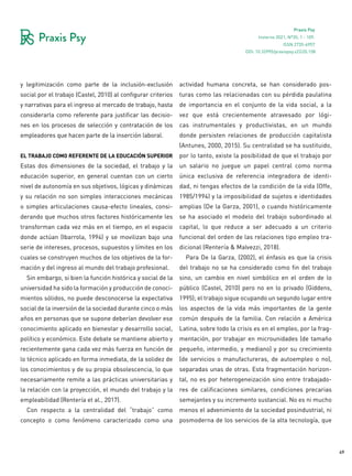49
Praxis Psy
Invierno 2021, Nº35, 1 - 109.
ISSN 2735-6957
y legitimización como parte de la inclusión-exclusión
social por el trabajo (Castel, 2010) al configurar criterios
y narrativas para el ingreso al mercado de trabajo, hasta
considerarla como referente para justificar las decisio-
nes en los procesos de selección y contratación de los
empleadores que hacen parte de la inserción laboral.
el trabajo como referente de la educación superior
Estas dos dimensiones de la sociedad, el trabajo y la
educación superior, en general cuentan con un cierto
nivel de autonomía en sus objetivos, lógicas y dinámicas
y su relación no son simples interacciones mecánicas
o simples articulaciones causa-efecto lineales, consi-
derando que muchos otros factores históricamente les
transforman cada vez más en el tiempo, en el espacio
donde actúan (Ibarrola, 1994) y se movilizan bajo una
serie de intereses, procesos, supuestos y límites en los
cuales se construyen muchos de los objetivos de la for-
mación y del ingreso al mundo del trabajo profesional.
Sin embargo, si bien la función histórica y social de la
universidad ha sido la formación y producción de conoci-
mientos sólidos, no puede desconocerse la expectativa
social de la inversión de la sociedad durante cinco o más
años en personas que se supone deberían devolver ese
conocimiento aplicado en bienestar y desarrollo social,
político y económico. Este debate se mantiene abierto y
recientemente gana cada vez más fuerza en función de
lo técnico aplicado en forma inmediata, de la solidez de
los conocimientos y de su propia obsolescencia, lo que
necesariamente remite a las prácticas universitarias y
la relación con la proyección, el mundo del trabajo y la
empleabilidad (Rentería et al., 2017).
Con respecto a la centralidad del “trabajo” como
concepto o como fenómeno caracterizado como una
actividad humana concreta, se han considerado pos-
turas como las relacionadas con su pérdida paulatina
de importancia en el conjunto de la vida social, a la
vez que está crecientemente atravesado por lógi-
cas instrumentales y productivistas, en un mundo
donde persisten relaciones de producción capitalista
(Antunes, 2000, 2015). Su centralidad se ha sustituido,
por lo tanto, existe la posibilidad de que el trabajo por
un salario no juegue un papel central como norma
única exclusiva de referencia integradora de identi-
dad, ni tengas efectos de la condición de la vida (Offe,
1985/1994) y la imposibilidad de sujetos e identidades
amplias (De la Garza, 2001), o cuando históricamente
se ha asociado el modelo del trabajo subordinado al
capital, lo que reduce a ser adecuado a un criterio
funcional del orden de las relaciones tipo empleo tra-
dicional (Rentería & Malvezzi, 2018).
Para De la Garza, (2002), el énfasis es que la crisis
del trabajo no se ha considerado como fin del trabajo
sino, un cambio en nivel simbólico en el orden de lo
público (Castel, 2010) pero no en lo privado (Giddens,
1995); el trabajo sigue ocupando un segundo lugar entre
los aspectos de la vida más importantes de la gente
común después de la familia. Con relación a América
Latina, sobre todo la crisis es en el empleo, por la frag-
mentación, por trabajar en microunidades (de tamaño
pequeño, intermedio, y mediano) y por su crecimiento
(de servicios o manufactureras, de autoempleo o no),
separadas unas de otras. Esta fragmentación horizon-
tal, no es por heterogeneización sino entre trabajado-
res de calificaciones similares, condiciones precarias
semejantes y su incremento sustancial. No es ni mucho
menos el advenimiento de la sociedad posindustrial, ni
posmoderna de los servicios de la alta tecnología, que
DOI: 10.32995/praxispsy.v22i35.158
 