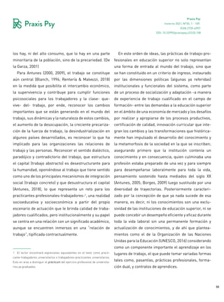 50
Praxis Psy
Invierno 2021, Nº35, 1 - 109.
ISSN 2735-6957
los hay, ni del alto consumo, que lo hay en una parte
minoritaria de la población, sino de la precariedad. (De
la Garza, 2001)
Para Antunes (2000, 2009), el trabajo se constituye
aún central (Blanch, 1996; Rentería & Malvezzi, 2018)
en la medida que posibilita el intercambio económico,
la supervivencia y contribuye para cumplir funciones
psicosociales para los trabajadores y la clase- que-
vive- del- trabajo, por ende, reconocer los cambios
importantes que se están generando en el mundo del
trabajo, sus dinámicas y la naturaleza de estos cambios,
el aumento de la desocupación, la creciente precariza-
ción de la fuerza de trabajo, la desindustrialización en
algunos países desarrollados, es reconocer lo que ha
implicado para las organizaciones las relaciones de
trabajo y las personas. Reconocer el sentido dialéctico,
paradójico y contradictorio del trabajo, que estructura
el capital (trabajo abstracto) es desestructurante para
la humanidad, oponiéndose al trabajo que tiene sentido
como uno de los principales mecanismos de integración
social (trabajo concreto) y que desustructura el capital
(Antunes, 2018), lo que representa un reto para los
practicantes profesionales-trabajadores-1, una realidad
socioeducativa y socioeconómica a partir del propio
escenario de actuación que le brinda calidad de traba-
jadores cualificados, pero institucionalmente y su papel
se centra en una relación con un significado académico,
aunque se encuentren inmersos en una “relación de
trabajo”, tipificada contractualmente.
1 El lector encontrará expresiones equivalentes en el texto como practi-
cante-trabajadores universitarios o trabajadores-practicantes universitarios.
Esto en aras a distinguir el prácticum del ejercicio profesional de universita-
rios ya graduados.
En este orden de ideas, las prácticas de trabajo-pro-
fesionales en educación superior no solo representan
una forma de entrada al mundo del trabajo, sino que
se han constituido en un criterio de ingreso, instaurado
por las dimensiones políticas (algunas ya referidas)
institucionales y funcionales del sistema, como parte
de un proceso de socialización y adaptación -a manera
de experiencia de trabajo cualificado en el campo de
formación- entre las demandas a la educación superior
en el ámbito de una economía de mercado y los desafíos
por realizar y apropiarse de los procesos productivos,
certificación de calidad, innovación curricular que inte-
gran los cambios y las transformaciones que histórica-
mente han impulsado el desarrollo del conocimiento y
la metamorfosis de la sociedad en la que se inscriben;
asegurando primero que la institución contenía un
conocimiento y en consecuencia, quien culminaba una
profesión estaba preparado de una vez y para siempre
para desempeñarse laboralmente para toda la vida,
pensamiento sostenido hasta mediados del siglo XX
(Antunes, 2005; Borges, 2009) luego sustituido por una
diversidad de trayectorias. Posteriormente caracteri-
zado por la concepción de que ya nada sucede de esa
manera, es decir, ni los conocimientos son una exclu-
sividad de las instituciones de educación superior, ni se
puede concebir un desempeño eficiente y eficaz durante
toda la vida laboral sin una permanente formación y
actualización de conocimientos, y de ahí que plantea-
mientos como el de la Organización de las Naciones
Unidas para la Educación (UNESCO, 2016) considerando
como un componente importante el aprendizaje en los
lugares de trabajo, el que puede tomar variadas formas
tales como, pasantías, prácticas profesionales, forma-
ción dual, y contratos de aprendices.
DOI: 10.32995/praxispsy.v22i35.158
 