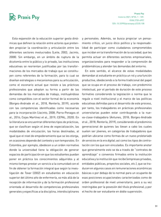 51
Praxis Psy
Invierno 2021, Nº35, 1 - 109.
ISSN 2735-6957
Esta expansión de la educación superior gesta diná-
micas que definen la relación entre actores que preten-
den propiciar la coordinación y articulación entre los
diferentes sectores involucrados (Leite, 2002; Jacinto,
2008). Sin embargo, en un ámbito de ruptura de la
dicotomía entre lo público y lo privado, las instituciones
educativas se reorientan justificadas por las transfor-
maciones de los mercados de trabajo que se constitu-
yen como referentes de la formación, para lo cual se
diseñan estrategias o mecanismos para su articulación,
como el escenario actual que reviste a las prácticas
profesionales que adoptan su forma a partir de las
demandas de los mercados de trabajo, instituyéndose
como compatibles con el sector formal de la economía
(Borges-Andrade et al., 2018, Rentería, 2019); acorde
con las competencias identificadas como necesarias
para la incorporación (Jacinto, 2008; Parra-Penagos et
al., 2016; Cejas Martínez et al., 2019; CEPAL, 2020). En
la literatura se encuentran diferentes tipos de prácticas,
que se clasifican según el área de especialización, las
modalidades de vinculación, las horas destinadas, al
igual que el nivel de empoderamiento que se les otorga,
en ocasiones depende del contexto y son temporales. En
Colombia, por ejemplo, obedecen a un orden normativo
donde la universidad tiene la obligación de generar
espacios de participación en que los estudiantes puedan
poner en práctica los conocimientos adquiridos y al
mismo tiempo prestar un servicio a la comunidad con el
fin de obtener la formación integral que según la inves-
tigación de Tovar (2002) en estudiantes en educación
superior del último año de enfermería, va más allá de la
recepción de información y de la formación profesional
orientada al desarrollo de competencias profesionales
generales y específicas a la disciplina, interdisciplinares
y personales. Además, se busca propiciar un pensa-
miento crítico, un juicio ético político y la responsabi-
lidad de participar como ciudadanos comprometidos
que incidan en la transformación de la sociedad, que les
permita actuar en diferentes sectores empresariales,
organizacionales para responder a la comprensión de
problemáticas y atender las demandas del entorno.
En este sentido, el alcance de estas modalidades
demandan al estudiante en práctica un rol y una función
productiva, obedeciendo a la forma tradicional del papel
que se ocupa en el proceso de trabajo, con predominio
intelectual, por el período de duración de este proceso
formativo considerando la legislación o norma que le
regule a nivel institucional y el marco de las políticas
educativas definidas para el desarrollo de este proceso,
por tanto, los trabajadores en prácticas profesionales
universitarias pueden estar contribuyendo a la nue-
va-clase-trabajadora (Antunes, 2018; Borges-Andrade
et al., 2018; Rentería, 2019), considerando el predominio
generacional de quienes las llevan a cabo los cuales
suelen ser jóvenes, en categorías de trabajadores que
podrían ubicarse como formas de un nuevo proletariado
de servicios en la era digital; así como los tipos de contra-
tación con los que son vinculados. Es importante anotar
que generalmente esto se da a través de “contratos de
aprendizaje” o convenios firmados entre la institución
educativa y la institución que recibe (empresas privadas,
entidades públicas, proyectos sociales, etc.), que se tra-
ducen en algunos casos en remuneraciones económicas
básicas o por debajo de lo normal para un ocupante de
esas posiciones ocupacionales caracterizadas como de
orden profesional de nivel universitario, pero a su vez
restringidas por la posesión del título profesional, y por
el hecho de ser estudiante en doble supervisión.
DOI: 10.32995/praxispsy.v22i35.158
 