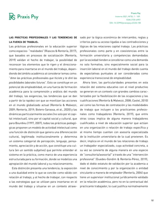 52
Praxis Psy
Invierno 2021, Nº35, 1 - 109.
ISSN 2735-6957
las prácticas profesionales y las tendencias de
la fuerza de trabajo.
Las prácticas profesionales en la educación superior
como espacios- “realidades” (Riascos & Rentería, 2017),
que basados en procesos de socialización (Rentería,
2019) validan el hecho de trabajar, la posibilidad de
reconocer los elementos que le rigen y el direcciona-
miento para insertarse en el mundo del trabajo, depen-
diendo del ámbito académico al considerar lemas como:
“dime las prácticas profesionales que hiciste y te diré las
posibilidades laborales futuras”. Esto se constituye en un
potencial de empleabilidad, en una fuerza de formación
académica para la comprensión y análisis del mundo
del trabajo, las exigencias, las tendencias que se dan
a partir de la rapidez con que se movilizan las acciones
en el mundo globalizado actual (Rentería & Malvezzi,
2009; Rentería, 2019; Botero-Sarassa, et al., 2020) y las
dinámicas particularmente sociales (no solo por el capi-
tal intelectual), sino por el capital social y cultural, que
para Bourdieu (1997, 2007), todas las prácticas pedagó-
gicas proponen un modelo de actividad intelectual como
una función de distinción que genera una diferenciación
cultural, legitimada institucionalmente y determina
un sistema categorial de percepción, lenguaje, pensa-
miento, apreciación y de acción, que constituye una cul-
tura (en un sentido subjetivo) que permite entender el
sistema en la práctica, como marco de una experiencia
estructurada para su formación, donde se modeliza una
apropiación del mundo laboral y su relacionamiento.
Esta distinción presenta una tendencia; la exposición
a una dualidad entre lo que se concibe como válido con
relación al trabajo, y al hecho de trabajar, con respecto
a las estrategias que se utilizan para insertarse en el
mundo del trabajo y situarse en un contexto atrave-
sado por la lógica económica de intercambio, reglas y
criterios para su acceso ligadas a las contradicciones y
lógicas de las relaciones capital trabajo. Las prácticas
profesionales como parte y en coexistencias entre la
formación universitaria y competencias demandadas
por la sociedad tienden a concebirse como una demanda
no solo formativa, sino especialmente social para la
inserción laboral en el mundo del trabajo dando cuenta
de expectativas puntuales al ser consideradas como
experiencia transicional de empleabilidad.
Ahora bien, las particularidades presentes en esta
relación del sistema educativo con el nivel productivo
se generan en un contexto con grandes cambios carac-
terizados por la flexibilización de las ocupaciones y las
cualificaciones (Rentería & Malvezzi, 2008; Castel, 2010)
así como las formas de contratación y las modalidades
de trabajo que incluyen a los practicantes profesio-
nales como trabajadores (Rentería, 2019), que entre
otras cosas implica de alguna manera trabajadores
cualificados a nivel de educación superior que actúan
en una organización o relación de trabajo específica y
al mismo tiempo cuentan con asesoría especializada
de la institución universitaria de la cual provienen. Es
decir, implica en el mundo de las relaciones de trabajo
un trabajador especializado, cuya actividad concreta, a
su vez se convierte de alguna manera en una especie
de “consultoría/asesoría/” a través de una “intervención
profesional” (Guedes-Gondim & Rentería-Pérez, 2019),
dado el doble estatuto de validación por la academia a
nivel de conocimiento y por la organización o entidad
vinculante a manera de empleador (Rentería, 2004) que
tiene un supervisor institucional jurídicamente validado
en la relación académica, pero no en la contractual del
practicante trabajador, lo cual justifica normativamente
DOI: 10.32995/praxispsy.v22i35.158
 