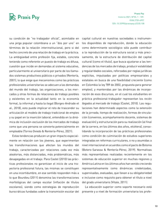 53
Praxis Psy
Invierno 2021, Nº35, 1 - 109.
ISSN 2735-6957
su condición de “no trabajador oficial”, asimilable en
una jerga popular colombiana a un “dos por uno” en
términos de la relación interinstitucional, pero si del
hecho concreto de una relación de trabajo en la práctica.
La ambigüedad entre profesión fija, estable, concreta
teniendo como referente un puesto de trabajo es difusa,
cuestión que incide en demandas al sistema educativo,
particularmente al universitario por parte de los llama-
dos sistemas productivos públicos o privados (Rentería,
2001), lo que exige que mecanismos como las prácticas
profesionales universitarias se adecuen a las demandas
del mundo del trabajo, las organizaciones, a los mer-
cados y otras formas de relaciones de trabajo posibles
y existentes en la actualidad tanto en la economía
formal, la informal y hasta la ilegal (Borges-Andrade et
al., 2018), esto puede implicar el reto de trascender su
articulación al modelo de trabajo tradicional de empleo
y su papel en la inserción laboral, entendida en la diná-
mica de inclusión-exclusión de los mercados de trabajo
como que una persona se convierta potencialmente en
empleable (Torres Oviedo & Rentería-Pérez, 2021).
Estas tendencias producen un gran impacto especial-
mente en relación con los jóvenes, que experimentan
las transformaciones que afectan los mundos del
trabajo, caracterizadas por relaciones cada vez más
aleatorias, más distanciadas, más problemáticas, más
desapegadas en el trabajo. Para Castel (2010) las prác-
ticas profesionales no garantizan el inicio de una tra-
yectoria profesional futura, las mismas se constituyen
en una incertidumbre, en ese sentido responden más a
lo que Bourdieu (2011) denomina las transformaciones
morfológicas del campo escolar (inflación de títulos
escolares), siendo como estrategias de reproducción
burocráticas fundadas sobre la transmisión escolar del
capital cultural en nuestras sociedades o instrumen-
tos disponibles de reproducción, donde la educación
como determinante sociológico sólo puede contribuir
a la reproducción de la estructura social y más preci-
samente, de la estructura de distribución del capital
cultural (como el título), que busca ajustarse a las ten-
dencias de los mercados de trabajo, producir estabilidad
y regularidades sociales, reforzadas por reglas jurídicas
explícitas, impulsadas por políticas empresariales y
estatales en busca de una flexibilidad creciente (como
en Colombia la ley 789 de 2002, propuesta para generar
empleo), y mantenidas por las dinámicas de incorpo-
ración de esos discursos, en el cual los estudiantes en
práctica profesional-trabajador representan los recién
llegados al mercado de trabajo (Castel, 2010). Las regu-
laciones han determinado aspectos como la extensión
de la jornada, tiempo de realización, formas de vincula-
ción (convenios, acompañamiento docente, sistemas de
evaluación) y estructuración para su realización (al final
de la carrera, en los últimos dos años, etcétera), conso-
lidando la incorporación de las prácticas profesionales
como condición de culminación de estudios superiores
integradas en reformas curriculares, o no y asumidas a
nivel internacional en acuerdos como el pacto de Bolonia
(Botero-Sarassa & Rentería-Pérez, 2019). Normativas
más representativas realizadas recientemente en los
sistemas de educación superior en muchas regiones y
América Latina en los últimos años han venido creciendo
representativamente como dinámicas credetizadas,
supervisadas, evaluadas, que llevan a su obligatoriedad
e inclusive como requisito para obtener el título a nivel
del grado universitario (Vitale, 2011).
La educación superior como soporte necesario está
presente y a nivel de formación universitaria los profe-
DOI: 10.32995/praxispsy.v22i35.158
 