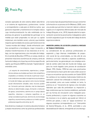 54
Praxis Psy
Invierno 2021, Nº35, 1 - 109.
ISSN 2735-6957
sionales egresados de este sistema deben adscribirse
a un sistema de regulaciones y protecciones -similar
y correspondiente a cada país en América Latina- que
pareciera responder y mantenerse en el empleo clásico
cuya reinstitucionalización ha sido visibilizada con la
promesa de generar la posibilidad de participar en la
medida que están preparados no solo por su capital
intelectual, sino también social, cultural y que tendrán
mayores oportunidades de acceso y permanencia en los
“nuevos mundos del trabajo”, donde enfrentarán cam-
bios sociopolíticos y tecnológicos, mayor innovación, y
amplias transformaciones en las relaciones en el tra-
bajo, con las organizaciones y los mercados de trabajo.
En el sentido de Bourdieu (1997) es un campo, donde se
presentan relaciones económicas de compra y venta de
fuerza de trabajo y en el que hay una forma específica de
capital, que Orejuela (2009) ha llamado “Capital laboral”
entendido como:
…el conjunto de conocimientos, experiencias y compe-
tencias valiosas acumuladas que hacen más competitivo y
empleable a un individuo. Se trata de un particular conjun-
to de condiciones asociadas a la experiencia acumulada en
el mundo del trabajo, que operan como recurso (energía
social) efectivamente utilizable; estos recursos pueden
ser: formación particular obtenida, nivel de desempeño
efectivo en determinados cargos, formación e institución
de egreso, conocimiento y dominio de un campo laboral
especifico, relaciones o contactos específicos en un
campo sociolaboral particular, dominio de una tecnología
específica, reconocimiento y estatus en un medio o gremio
profesional especifico entre otras. (p. 61).
Esta dinámica creada por el sistema educativo fortalece
y amplia mecanismos como las prácticas profesionales
y los nuevos tipos de pasantías/estancias que convierten
la formación en un proceso sin fin (Malvezzi, 2020), como
una prueba que permita la inserción laboral y obtener
lugares en el segmentos diferenciados del mercado de
trabajo (Orejuela, et al., 2013), dejando abierta la repre-
sentación social de los practicantes-trabajadores sobre
la visión asignada al y por el mundo del trabajo de dicha
experiencia laboral.
inserción laboral de los recién llegados al mercado
de trabajo profesional
La consideración de las prácticas profesionales en
expansión y bajo diversas modalidades de proyec-
ción social de las universidades, va más allá de una
dinámica curricular reducida a aspectos académicos,
particularmente, las generada por una compleja socie-
dad de cambio sobre todo del mundo del trabajo, que
para los recién llegados como proceso de socialización
(Mead, 1993; Sheibe, 1995) (en este caso practicantes
universitarios) es hacer parte del nuevo orden social en
el que se encuentran que de acuerdo con Castel (2010)
los cambios en los modelos tradicionales históricos de
extensión cultural han enfatizado la relación universi-
dad-sociedad, como una nueva realidad, en tanto, la
práctica es un “mecanismo de ingreso a los mercados
laborales que cada día profundizan su imposición y
bajo condiciones que los mismos establecen, partiendo
por las formas de vinculación como trabajador-prac-
ticante profesional y a quien en algunas ocasiones se
les reconoce o no un salario, que puede ser inferior al
mínimo por países, o solo un “apoyo económico” en
algunas ocasiones correspondiente a un “intercambio
de favores”(Orejuela, et al., 2013), asimilable a una
desestabilización laboral, emergiendo así una desregu-
DOI: 10.32995/praxispsy.v22i35.158
 