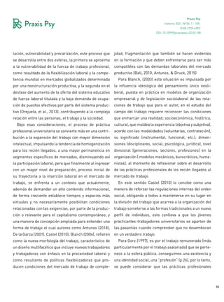 55
Praxis Psy
Invierno 2021, Nº35, 1 - 109.
ISSN 2735-6957
lación, vulnerabilidad y precarización, este proceso que
se desarrolla entre dos esferas, la primera se aproxima
a la vulnerabilidad de la fuerza de trabajo profesional,
como resultado de la flexibilización laboral y la compe-
tencia mundial en mercados globalizados determinada
por una reestructuración productiva, y la segunda en el
desfase del aumento de la oferta del sistema educativo
de fuerza laboral titulada y la baja demanda de ocupa-
ción de puestos efectivos por parte del sistema produc-
tivo (Orejuela, et al., 2013), contribuyendo a la compleja
relación entre las personas, el trabajo y la sociedad.
Bajo esas consideraciones, el proceso de práctica
profesional universitaria se convierte más en una contri-
bución a la expansión del trabajo con mayor dimensión
intelectual, impulsando la tendencia de homogenización
para los recién llegados, a una mayor permanencia en
segmentos específicos de mercados, disminuyendo así
la participación laboral, pero que finalmente al ingresar
con un mayor nivel de preparación, proceso inicial de
su trayectoria a la inserción laboral en el mercado de
trabajo, se enfrenta a un contexto que actualmente,
además de demandar un alto contenido informacional,
de forma creciente establece tiempos y espacios más
virtuales y no necesariamente posibilitan condiciones
relacionadas con las exigencias, por parte de la produc-
ción o relevante para el capitalismo contemporáneo, y
una manera de concepción ampliada para entender una
forma de trabajo el cual autores como Antunes (2018),
De la Garza (2001), Castel (2010), Blanch (2006), refieren
como la nueva morfología del trabajo, característico de
un diseño multifacético que incluye nuevos trabajadores
y trabajadoras con énfasis en la precariedad laboral y
como resultante de políticas flexibilizadoras que pro-
ducen condiciones del mercado de trabajo de comple-
jidad, fragmentación que también se hacen evidentes
en la formación y que deben enfrentarse para ser más
compatibles con las demandas laborales del mercado
productivo (Ball, 2010; Antunes, & Druck, 2015)
Para Blanch, (2003) esta situación es impulsada por
la influencia ideológica del pensamiento único neoli-
beral, puesta en práctica en modelos de organización
empresarial y de legislación sociolaboral de las rela-
ciones de trabajo que para el autor, en el estudio del
campo del trabajo requiere reconocer las condiciones
que enmarcan una realidad; socioeconómica, histórica,
cultural, que moldea la experiencia (objetiva y subjetiva),
acorde con las modalidades (voluntarias, contratación),
su significado (instrumental, funcional, etc.), dimen-
siones (disciplinares, social, psicológica, jurídica), nivel
divisional (generaciones, sectores, profesiones) en la
organización ( modelos mecánicos, burocráticos, huma-
nistas), al momento de reflexionar sobre el desarrollo
de las prácticas profesionales de los recién llegados al
mercado de trabajo.
En este sentido Castel (2010) lo concibe como una
manera de reforzar las regulaciones internas del orden
social, obligando a todos a mantenerse en su lugar en
la división del trabajo que acarrea a la organización del
trabajo someterse a las formas tradicionales a un nuevo
perfil de individuos, esto conlleva a que los jóvenes
practicantes-trabajadores universitarios se aparten de
las pasantías cuando comprenden que no desembocan
en un verdadero trabajo.
Para Gorz (1997), es por el trabajo remunerado (más
particularmente por el trabajo asalariado) que se perte-
nece a la esfera pública, conseguimos una existencia y
una identidad social, una “profesión” (p.26), por lo tanto,
se puede considerar que las prácticas profesionales
DOI: 10.32995/praxispsy.v22i35.158
 