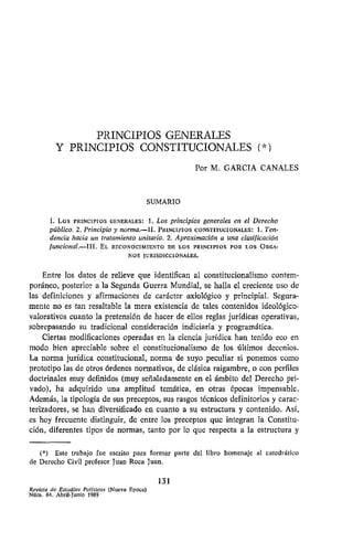 PRINCIPIOS GENERALES
Y PRINCIPIOS CONSTITUCIONALES (*)
Por M. GARCÍA CANALES
SUMARIO
I. Los PRINCIPIOS GENERALES: 1. Los principios generales en el Derecho
público. 2. Principio y norma.—II. PRINCIPIOS CONSTITUCIONALES: 1. Ten-
dencia hacia un tratamiento unitario. 2. Aproximación a unaclasificación
funcional.—III. EL RECONOCIMIENTO DE LOSPRINCIPIOS PORLOSÓRGA-
NOS JURISDICCIONALES.
Entre los datos de relieve queidentifican al constitucionalismo contem-
poráneo, posterior a la Segunda Guerra Mundial, sehalla el creciente uso de
las definiciones y afirmaciones de carácter axiológico y principial. Segura-
mente noes tanresaltable la mera existencia de tales contenidos ideológico-
valorativos cuanto la pretensión dehacer deellos reglas jurídicas operativas,
sobrepasando su tradicional consideración indiciaría y programática.
Ciertas modificaciones operadas en la ciencia jurídica hantenido eco en
modo bien apreciable sobre el constitucionalismo de los últimos decenios.
La norma jurídica constitucional, norma de suyo peculiar si ponemos como
prototipo las deotros órdenes normativos, declásica raigambre, o con perfiles
doctrinales muy definidos (muyseñaladamente enel ámbito delDerecho pri-
vado), ha adquirido una amplitud temática, en otras épocas impensable.
Además, la tipología desus preceptos, sus rasgos técnicos definitorios ycarac-
terizadores, se handiversificado en cuanto a su estructura y contenido. Así,
es hoyfrecuente distinguir, de entre lospreceptos queintegran la Constitu-
ción, diferentes tipos denormas, tanto porlo querespecta a la estructura y
(*) Este trabajo fue escrito para formar parte del libro homenaje al catedrático
de Derecho Civil profesor Juan Roca Juan.
131
Revista de Estudios Políticos (Nueva Época)
Núm. 64. Abril-Junio 1989
 