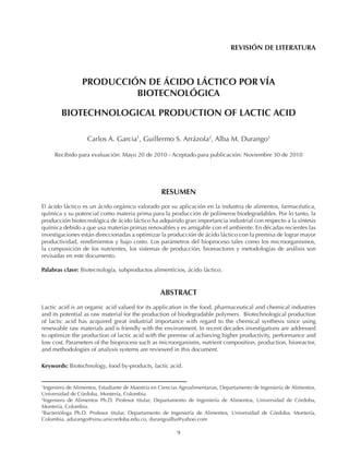 9
REVISIÓN DE LITERATURA
PRODUCCIÓN DE ÁCIDO LÁCTICO POR VÍA
BIOTECNOLÓGICA
BIOTECHNOLOGICAL PRODUCTION OF LACTIC ACID
Carlos A. Garcia1
, Guillermo S. Arrázola2
, Alba M. Durango3
Recibido para evaluación: Mayo 20 de 2010 - Aceptado para publicación: Noviembre 30 de 2010
RESUMEN
El ácido láctico es un ácido orgánico valorado por su aplicación en la industria de alimentos, farmacéutica,
química y su potencial como materia prima para la producción de polímeros biodegradables. Por lo tanto, la
producción biotecnológica de ácido láctico ha adquirido gran importancia industrial con respecto a la síntesis
química debido a que usa materias primas renovables y es amigable con el ambiente. En décadas recientes las
investigaciones están direccionadas a optimizar la producción de ácido láctico con la premisa de lograr mayor
productividad, rendimientos y bajo costo. Los parámetros del bioproceso tales como los microorganismos,
la composición de los nutrientes, los sistemas de producción, bioreactores y metodologías de análisis son
revisadas en este documento.
Palabras clave: Biotecnología, subproductos alimenticios, ácido láctico.
ABSTRACT
Lactic acid is an organic acid valued for its application in the food, pharmaceutical and chemical industries
and its potential as raw material for the production of biodegradable polymers. Biotechnological production
of lactic acid has acquired great industrial importance with regard to the chemical synthesis since using
renewable raw materials and is friendly with the environment. In recent decades investigations are addressed
to optimize the production of lactic acid with the premise of achieving higher productivity, performance and
low cost. Parameters of the bioprocess such as microorganisms, nutrient composition, production, bioreactor,
and methodologies of analysis systems are reviewed in this document.
Keywords: Biotechnology, food by-products, lactic acid.
1
Ingeniero de Alimentos, Estudiante de Maestría en Ciencias Agroalimentarias, Departamento de Ingeniería de Alimentos,
Universidad de Córdoba, Montería, Colombia
2
Ingeniero de Alimentos Ph.D. Profesor titular, Departamento de Ingeniería de Alimentos, Universidad de Córdoba,
Montería, Colombia.
3
Bacterióloga Ph.D. Profesor titular, Departamento de Ingeniería de Alimentos, Universidad de Córdoba, Montería,
Colombia. adurango@sinu.unicordoba.edu.co, durangoalba@yahoo.com
 