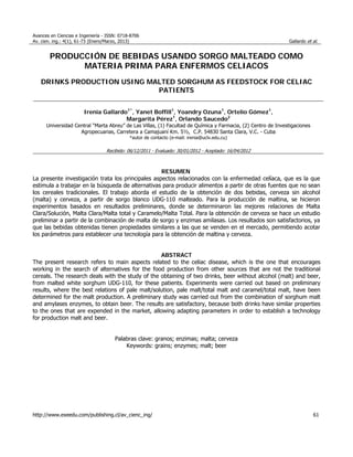Avances en Ciencias e Ingeniería - ISSN: 0718-8706
Av. cien. ing.: 4(1), 61-73 (Enero/Marzo, 2013) Gallardo et al.
http://www.exeedu.com/publishing.cl/av_cienc_ing/ 61
PRODUCCIÓN DE BEBIDAS USANDO SORGO MALTEADO COMO
MATERIA PRIMA PARA ENFERMOS CELIACOS
DRINKS PRODUCTION USING MALTED SORGHUM AS FEEDSTOCK FOR CELIAC
PATIENTS
Irenia Gallardo1*
, Yanet Boffill1
, Yoandry Ozuna1
, Ortelio Gómez1
,
Margarita Pérez1
, Orlando Saucedo2
Universidad Central “Marta Abreu” de Las Villas, (1) Facultad de Química y Farmacia, (2) Centro de Investigaciones
Agropecuarias, Carretera a Camajuaní Km. 5½, C.P. 54830 Santa Clara, V.C. - Cuba
*autor de contacto (e-mail: irenia@uclv.edu.cu)
Recibido: 06/12/2011 - Evaluado: 30/01/2012 - Aceptado: 16/04/2012
RESUMEN
La presente investigación trata los principales aspectos relacionados con la enfermedad celíaca, que es la que
estimula a trabajar en la búsqueda de alternativas para producir alimentos a partir de otras fuentes que no sean
los cereales tradicionales. El trabajo aborda el estudio de la obtención de dos bebidas, cerveza sin alcohol
(malta) y cerveza, a partir de sorgo blanco UDG-110 malteado. Para la producción de maltina, se hicieron
experimentos basados en resultados preliminares, donde se determinaron las mejores relaciones de Malta
Clara/Solución, Malta Clara/Malta total y Caramelo/Malta Total. Para la obtención de cerveza se hace un estudio
preliminar a partir de la combinación de malta de sorgo y enzimas amilasas. Los resultados son satisfactorios, ya
que las bebidas obtenidas tienen propiedades similares a las que se venden en el mercado, permitiendo acotar
los parámetros para establecer una tecnología para la obtención de maltina y cerveza.
ABSTRACT
The present research refers to main aspects related to the celiac disease, which is the one that encourages
working in the search of alternatives for the food production from other sources that are not the traditional
cereals. The research deals with the study of the obtaining of two drinks, beer without alcohol (malt) and beer,
from malted white sorghum UDG-110, for these patients. Experiments were carried out based on preliminary
results, where the best relations of pale malt/solution, pale malt/total malt and caramel/total malt, have been
determined for the malt production. A preliminary study was carried out from the combination of sorghum malt
and amylases enzymes, to obtain beer. The results are satisfactory, because both drinks have similar properties
to the ones that are expended in the market, allowing adapting parameters in order to establish a technology
for production malt and beer.
Palabras clave: granos; enzimas; malta; cerveza
Keywords: grains; enzymes; malt; beer
 
