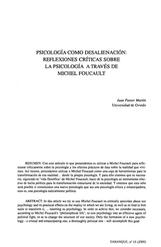 PSICOLOGÍA COMO DESALIENACIÓN:
REFLEXIONES CRÍTICAS SOBRE
LA PSICOLOGÍA A TRAVÉS DE
MICHEL FOUCAULT
Juan Pastor Martín
Universidad de Oviedo
RESUMEN: Con este artículo lo que pretendemos es utilizar a Michel Foucault para refle-
xionar críticamente sobre la psicología y los efectos prácticos de ésta sobre la realidad que vivi-
mos. Así mismo, pretendemos utilizar a Michel Foucault como una caja de herramientas para la
transformación de esa realidad.., desde la propia psicología. Y para ello creemos que es necesa-
rio, siguiendo la "vida filosófica" de Michel Foucault, hacer de la psicología un instrumento efec-
tivo de lucha política para la transformación estructural de la sociedad. Y creemos que esto sólo
será posible si construimos una nueva psicología que sea una psicología crítica y emancipadora,
esto es, una psicología radicalmente política.
ABSTRACT: In this article we try to use Michel Foucault to critically speculate about our
psychology and its practica] effects on the reality in which we are living, as well as to find in him
tools to transform it, resorting to psychology. In order to achive this, we consider necessary,
according to Michel Foucault's "philosophical life", to turn psychology into an effective agent of
political fight, so as to change the structure of our society. Only the formation of a new psycho-
logy - a critical and emancipating one, a thoroughly political one - will accomplish this goal.
TABANQUE, n° 15 (2000)
 