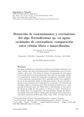 Ingeniería y Ciencia
ISSN:1794-9165 | ISSN-e: 2256-4314
ing. cienc., vol. 14, no. 28, pp. 11–34, julio-diciembre. 2018.
http://www.eafit.edu.co/ingciencia
This article is licensed under a Creative Commons Attribution 4.0 by
Remoción de contaminantes y crecimiento
del alga Scenedesmus sp. en aguas
residuales de curtiembres, comparación
entre células libres e inmovilizadas
A.G. Rosales1, C.D. Rodríguez2,y
M. Ballen-Segura3
Recepción: 14-04-2018 | Aceptación: 27-07-2018 | En línea: 23-11-2018
doi:10.17230/ingciencia.14.28.1
Resumen
Las aguas residuales de curtiembres conllevan un problema ambiental y de
salud, debido a las altas concentraciones de contaminantes como el cromo,
sulfuros, entre otros. Una forma de realizar el tratamiento de estas aguas
es por medio del uso de microorganismos tales como las microalgas, debido
a su capacidad de utilizar los compuestos inorgánicos y acumular metales
y otras sustancias contaminantes. Esta capacidad podría verse magnifica-
da con la inmovilización celular en diferentes matrices. En este artículo se
presenta una evaluación de la capacidad de crecimiento y de remoción de
nitrógeno, fósforo y cromo por parte de la microalga Scenedesmus sp., com-
parando la eficiencia entre las células libres e inmovilizadas en una matriz
de esponja de Luffa. De esta manera, se obtuvo un mayor crecimiento en
las células libres en comparación a las inmovilizadas, aunque sin diferen-
cias significativas entre ambos experimentos. En ambos casos se observaron
remociones superiores al 90 % para NO−
3 , NH+
4 , PO3−
4 y cromo total, así
1
Universidad Sergio Arboleda, ana.rosales@usa.edu.co, Bogotá, Colombia.
2
Universidad Sergio Arboleda, carlosd.rodriguez@usa.edu.co, Bogotá, Colombia.
3
Universidad Sergio Arboleda, miguel.ballen@usa.edu.co, https://orcid.org/
0000-0003-4998-8278, Bogotá, Colombia.
Universidad EAFIT 11|
 