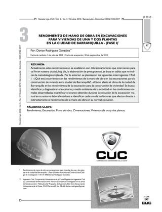 Revista Inge-CUC / Vol. 6 - No. 6 / Octubre 2010 / Barranquilla - Colombia / ISSN 0122-6517
© 2010
47
RENDIMIENTO DE MANO DE OBRA EN EXCAVACIONES
PARA VIVIENDAS DE UNA Y DOS PLANTAS
EN LA CIUDAD DE BARRANQUILLA - (FASE I)*
* Rendimiento de mano de obra en excavaciones para viviendas de una y dos plan-
tas en la ciudad de Barranquilla – (Fase I)/Suelos–Estructuras/Construcción/Códi-
go de investigación 1101-01-006/Dorian Rodríguez González.
** Ingeniero Civil, Corporación Universitaria de la Costa/Magíster en Ingeniería Civil
(c), Universidad del Norte/Docente Tiempo Completo e Investigador en las áreas
de Construcción e Hidráulica del Programa de Ingeniería Civil de la Corporación
Universitaria de la Costa, CUC/Carrera 65 No. 58-60/ dorian.rodriguez@gmail.
com
3
Por: Dorian Rodríguez González**
Fecha de recibido: 5 de julio de 2010 • Fecha de aceptación: 30 de septiembre de 2010
Resumen:
Actualmente estos rendimientos no se analizaron con diferentes factores que intervienen para
tal fin en nuestra ciudad; hoy día, la elaboración de presupuestos, se basa en tablas que no indi-
can la metodología empleada. Por lo anterior, se plantearon los siguientes interrogantes: FASE
I: - ¿Qué está ocurriendo con los rendimientos de la mano de obra en las excavaciones para la
construcción de vivienda en la ciudad de Barranquilla?; -¿Cómo afecta el clima de la ciudad de
Barranquilla en los rendimientos de la excavación para la construcción de viviendas? Se busca:
identificar y diagnosticar el escenario y medio ambiente de la actividad en las condiciones nor-
males desarrolladas; cuantificar el avance obtenido durante la ejecución de la excavación ma-
nual en su entorno laboral cotidiano e identificar cada uno de los factores que afectan directa o
indirectamente el rendimiento de la mano de obra en su normal ejecución.
Palabras clave:
Rendimiento, Excavación, Mano de obra, Cimentaciones, Viviendas de una y dos plantas.
Revista
Inge-CUC
/
Vol.
6
-
No.
6
/
Octubre
2010
/
Barranquilla
-
Colombia
/
ISSN
0122-6517
 