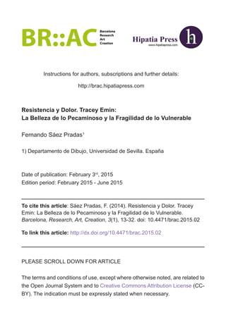 Instructions for authors, subscriptions and further details:
http://brac.hipatiapress.com
Date of publication: February 3rd
, 2015
Edition period: February 2015 - June 2015
PLEASE SCROLL DOWN FOR ARTICLE
The terms and conditions of use, except where otherwise noted, are related to
the Open Journal System and to Creative Commons Attribution License (CC-
BY). The indication must be expressly stated when necessary.
To cite this article: Sáez Pradas, F. (2014). Resistencia y Dolor. Tracey
Emin: La Belleza de lo Pecaminoso y la Fragilidad de lo Vulnerable.
Barcelona, Research, Art, Creation, 3(1), 13-32. doi: 10.4471/brac.2015.02
To link this article: http://dx.doi.org/10.4471/brac.2015.02
1) Departamento de Dibujo, Universidad de Sevilla. España
Fernando Sáez Pradas1
Resistencia y Dolor. Tracey Emin:
La Belleza de lo Pecaminoso y la Fragilidad de lo Vulnerable
 