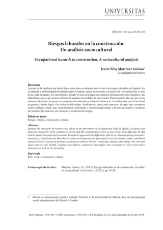 ISSN impreso: 1390-3837 / ISSN electrónico: 1390-8634, UPS-Ecuador, No. 23, julio-diciembre 2015, pp. 65-86.
DOI: 10.17163/uni.n23.2015.03
Riesgos laborales en la construcción.
Un análisis sociocultural
Occupational hazards in construction. A sociocultural analysis
Javier Eloy Martínez Guirao1
j.eloymartinez@um.es
Resumen
A pesar de la medidas que desde hace unos años se adoptan para evitar los riesgos laborales en España, los
accidentes y enfermedades producidos por el trabajo siguen ocurriendo y el sector de la construcción es uno
de los más afectados. En este artículo, basado en una investigación empírica, pretendemos aproximarnos a las
dificultades que se presentan a la hora de adoptar las medidas de prevención. Partimos de la idea de que en los
entornos laborales, se genera un conjunto de costumbres, valores e ideas y se retroalimentan con la sociedad
en general, dando lugar a las culturas del trabajo. Analizamos, entre otros aspectos, el papel que conceptos
como el riesgo, salud, azar, masculinidad, comodidad o incomodidad, tienen a la hora de asumir o rechazar
las medidas preventivas, así como en la asunción de riesgos.
Palabras clave
Riesgo, trabajo, construcción, cultura.
Abstract
Despite the measures in recent years taken in the prevention of occupational risks in Spain, accidents and
illnesses caused by work continue to occur and the construction sector is one of the most affected. In this
article, based on empirical research, I intend to approach the difficulties that arise when adopting preventive
measures. I start from the idea that in work environments are generated a set of customs, values and ideas
and feed back to society in general, resulting in cultures of work. Analizing, among other things, the role that
ideas such as risk, health, random, masculinity, comfort or discomfort, has in assume or reject preventive
measures as well as in risk taking.
Keywords
Risk, work, construction, culture.
Forma sugerida de citar: 	 Martínez Guirao, J.E. (2015). Riesgos laborales en la construcción. Un análi-
sis sociocultural. Universitas, XIII (23), pp. 65-86.
1	 Doctor en Antropología social y cultural. Profesor en la Universidad de Murcia, área de Antropología
social, departamento de Filosofía, España.
 