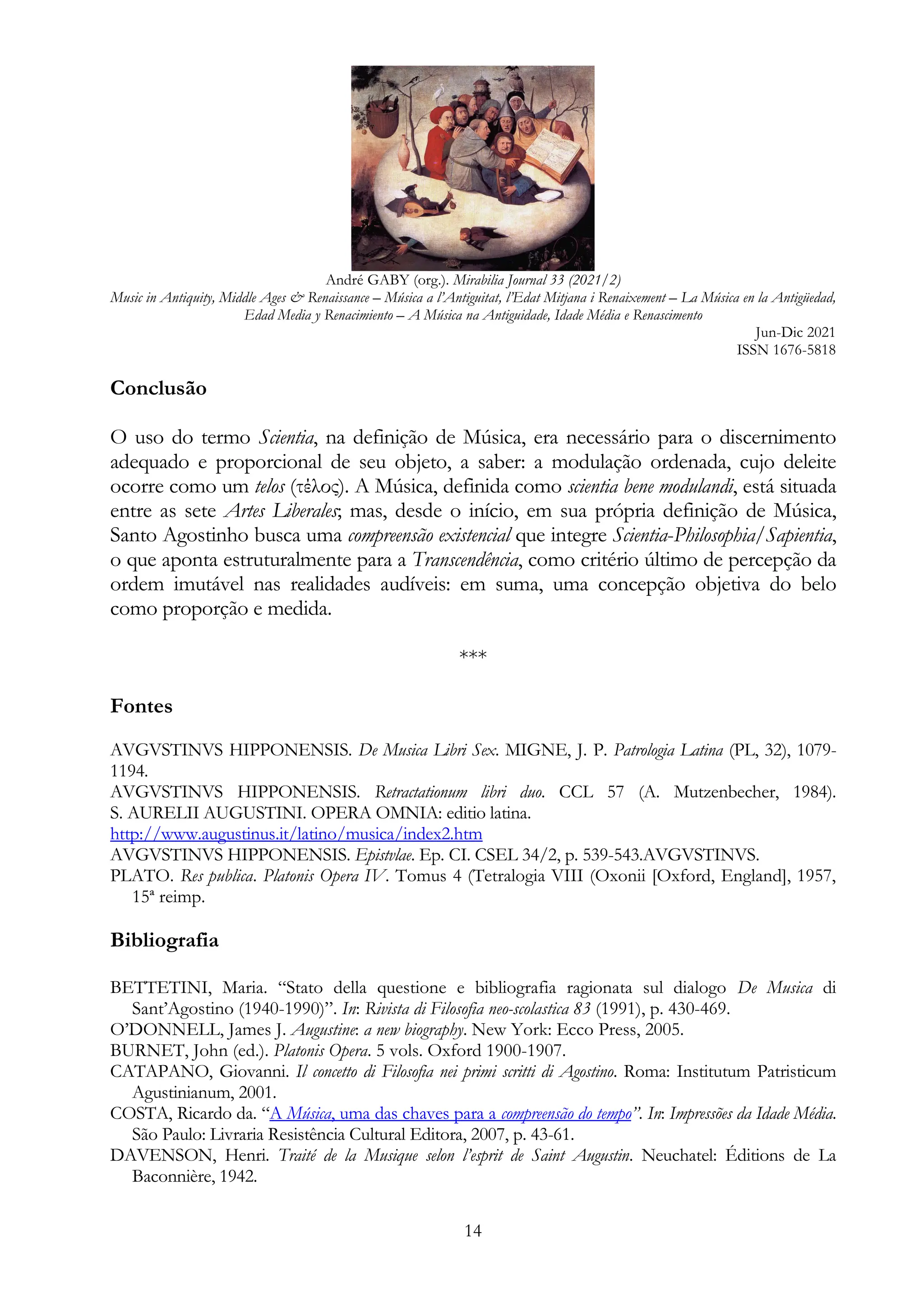 André GABY (org.). Mirabilia Journal 33 (2021/2)
Music in Antiquity, Middle Ages & Renaissance – Música a l’Antiguitat, l’Edat Mitjana i Renaixement – La Música en la Antigüedad,
Edad Media y Renacimiento – A Música na Antiguidade, Idade Média e Renascimento
Jun-Dic 2021
ISSN 1676-5818
14
Conclusão
O uso do termo Scientia, na definição de Música, era necessário para o discernimento
adequado e proporcional de seu objeto, a saber: a modulação ordenada, cujo deleite
ocorre como um telos (τέλος). A Música, definida como scientia bene modulandi, está situada
entre as sete Artes Liberales; mas, desde o início, em sua própria definição de Música,
Santo Agostinho busca uma compreensão existencial que integre Scientia-Philosophia/Sapientia,
o que aponta estruturalmente para a Transcendência, como critério último de percepção da
ordem imutável nas realidades audíveis: em suma, uma concepção objetiva do belo
como proporção e medida.
***
Fontes
AVGVSTINVS HIPPONENSIS. De Musica Libri Sex. MIGNE, J. P. Patrologia Latina (PL, 32), 1079-
1194.
AVGVSTINVS HIPPONENSIS. Retractationum libri duo. CCL 57 (A. Mutzenbecher, 1984).
S. AURELII AUGUSTINI. OPERA OMNIA: editio latina.
http://www.augustinus.it/latino/musica/index2.htm
AVGVSTINVS HIPPONENSIS. Epistvlae. Ep. CI. CSEL 34/2, p. 539-543.AVGVSTINVS.
PLATO. Res publica. Platonis Opera IV. Tomus 4 (Tetralogia VIII (Oxonii [Oxford, England], 1957,
15ª reimp.
Bibliografia
BETTETINI, Maria. “Stato della questione e bibliografia ragionata sul dialogo De Musica di
Sant’Agostino (1940-1990)”. In: Rivista di Filosofia neo-scolastica 83 (1991), p. 430-469.
O’DONNELL, James J. Augustine: a new biography. New York: Ecco Press, 2005.
BURNET, John (ed.). Platonis Opera. 5 vols. Oxford 1900-1907.
CATAPANO, Giovanni. Il concetto di Filosofia nei primi scritti di Agostino. Roma: Institutum Patristicum
Agustinianum, 2001.
COSTA, Ricardo da. “A Música, uma das chaves para a compreensão do tempo”. In: Impressões da Idade Média.
São Paulo: Livraria Resistência Cultural Editora, 2007, p. 43-61.
DAVENSON, Henri. Traité de la Musique selon l’esprit de Saint Augustin. Neuchatel: Éditions de La
Baconnière, 1942.
 