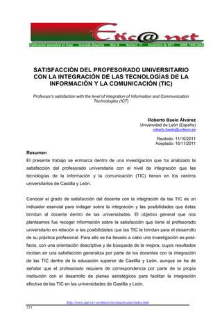 Publicación semestral en línea Granada (España) Año IX Número 11 Diciembre de 2011 ISSN: 1695-324X
http://www.ugr.es/~sevimeco/revistaeticanet/index.htm
253
SATISFACCIÓN DEL PROFESORADO UNIVERSITARIO
CON LA INTEGRACIÓN DE LAS TECNOLOGÍAS DE LA
INFORMACIÓN Y LA COMUNICACIÓN (TIC)
Professor’s satisfaction with the level of integration of Information and Communication
Technologies (ICT)
Roberto Baelo Álvarez
Universidad de León (España)
roberto.baelo@unileon.es
Recibido: 11/10/2011
Aceptado: 16/11/2011
Resumen
El presente trabajo se enmarca dentro de una investigación que ha analizado la
satisfacción del profesorado universitario con el nivel de integración que las
tecnologías de la información y la comunicación (TIC) tienen en los centros
universitarios de Castilla y León.
Conocer el grado de satisfacción del docente con la integración de las TIC es un
indicador esencial para indagar sobre la integración y las posibilidades que éstas
brindan al docente dentro de las universidades. El objetivo general que nos
planteamos fue recoger información sobre la satisfacción que tiene el profesorado
universitario en relación a las posibilidades que las TIC le brindan para el desarrollo
de su práctica profesional. Para ello se ha llevado a cabo una investigación ex-post-
facto, con una orientación descriptiva y de búsqueda de la mejora, cuyos resultados
inciden en una satisfacción generaliza por parte de los docentes con la integración
de las TIC dentro de la educación superior de Castilla y León, aunque se ha de
señalar que el profesorado requiere de correspondencia por parte de la propia
institución con el desarrollo de planes estratégicos para facilitar la integración
efectiva de las TIC en las universidades de Castilla y León.
 