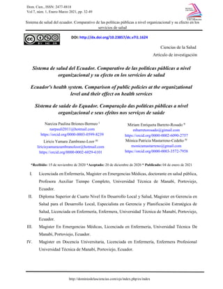 DOI: http://dx.doi.org/10.23857/dc.v7i1.1624
Dom. Cien., ISSN: 2477-8818
Vol 7, núm. 1, Enero-Marzo 2021, pp. 32-49
Sistema de salud del ecuador. Comparativo de las políticas públicas a nivel organizacional y su efecto en los
servicios de salud
http://dominiodelasciencias.com/ojs/index.php/es/index
Ciencias de la Salud
Artículo de investigación
Sistema de salud del Ecuador. Comparativo de las políticas públicas a nivel
organizacional y su efecto en los servicios de salud
Ecuador's health system. Comparison of public policies at the organizational
level and their effect on health services
Sistema de saúde do Equador. Comparação das políticas públicas a nível
organizacional e seus efeitos nos serviços de saúde
*Recibido: 15 de noviembre de 2020 *Aceptado: 20 de diciembre de 2020 * Publicado: 04 de enero de 2021
I. Licenciada en Enfermería, Magister en Emergencias Médicas, doctorante en salud pública,
Profesora Auxiliar Tiempo Completo, Universidad Técnica de Manabí, Portoviejo,
Ecuador.
II. Diploma Superior de Cuarto Nivel En Desarrollo Local y Salud, Magister en Gerencia en
Salud para el Desarrollo Local, Especialista en Gerencia y Planificación Estratégica de
Salud, Licenciada en Enfermería, Enfermera, Universidad Técnica de Manabí, Portoviejo,
Ecuador.
III. Magister En Emergencias Médicas, Licenciada en Enfermería, Universidad Técnica De
Manabí, Portoviejo, Ecuador.
IV. Magister en Docencia Universitaria, Licenciada en Enfermería, Enfermera Profesional
Universidad Técnica de Manabí, Portoviejo, Ecuador.
Narciza Paulina Briones-Bermeo I
narpauli2011@hotmail.com
https://orcid.org/0000-0003-0599-8239
Miriam Enriqueta Barreto-Rosado II
mbarretorosado@gimail.com
https://orcid.org/0000-0002-6090-2757
Liricis Yamara Zambrano-Loor III
liricisyamarazambranoloor@hotmail.com
https://orcid.org/0000-0002-6029-6101
Mónica Patricia Mastarreno-Cedeño IV
monicamastarreno@gmail.com
https://orcid.org/0000-0003-3572-7958
 