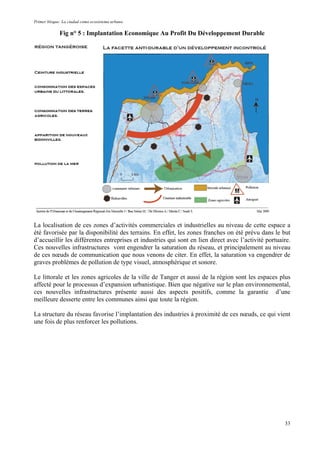Primer bloque: La ciudad como ecosistema urbano.
Fig n° 5 : Implantation Economique Au Profit Du Développement Durable
La localisation de ces zones d’activités commerciales et industrielles au niveau de cette espace a
été favorisée par la disponibilité des terrains. En effet, les zones franches on été prévu dans le but
d’accueillir les différentes entreprises et industries qui sont en lien direct avec l’activité portuaire.
Ces nouvelles infrastructures vont engendrer la saturation du réseau, et principalement au niveau
de ces nœuds de communication que nous venons de citer. En effet, la saturation va engendrer de
graves problèmes de pollution de type visuel, atmosphérique et sonore.
Le littorale et les zones agricoles de la ville de Tanger et aussi de la région sont les espaces plus
affecté pour le processus d’expansion urbanistique. Bien que négative sur le plan environnemental,
ces nouvelles infrastructures présente aussi des aspects positifs, comme la garantie d’une
meilleure desserte entre les communes ainsi que toute la région.
La structure du réseau favorise l’implantation des industries à proximité de ces nœuds, ce qui vient
une fois de plus renforcer les pollutions.
33
 