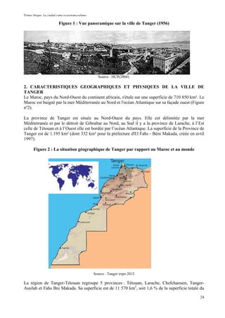 Primer bloque: La ciudad como ecosistema urbano.
Figure 1 : Vue panoramique sur la ville de Tanger (1956)
Source : HCP(2004).
2. CARACTERISTIQUES GEOGRAPHIQUES ET PHYSIQUES DE LA VILLE DE
TANGER
Le Maroc, pays du Nord-Ouest du continent africain, s'étale sur une superficie de 710 850 km². Le
Maroc est baigné par la mer Méditerranée au Nord et l'océan Atlantique sur sa façade ouest (Figure
nº2).
La province de Tanger est située au Nord-Ouest du pays. Elle est délimitée par la mer
Méditerranée et par le détroit de Gibraltar au Nord, au Sud il y a la province de Larache, à l’Est
celle de Tétouan et à l’Ouest elle est bordée par l’océan Atlantique. La superficie de la Province de
Tanger est de 1.195 km² (dont 332 km² pour la préfecture d'El Fahs - Béni Makada, créée en avril
1997).
Figure 2 : La situation géographique de Tanger par rapport au Maroc et au monde
Source : Tanger expo 2012
La région de Tanger-Tétouan regroupe 5 provinces : Tétouan, Larache, Chefchaouen, Tanger-
Assilah et Fahs Bni Makada. Sa superficie est de 11 570 km2
, soit 1,6 % de la superficie totale du
24
 