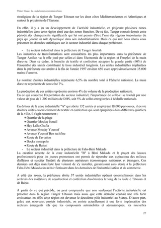 Primer bloque: La ciudad como ecosistema urbano.
stratégique de la région de Tanger Tétouan sur les deux côtes Méditerranéennes et Atlantiques et
surtout la proximité de l’Europe.
En effet, il y a eu un développement de l’activité industrielle, en projetant plusieurs zones
industrielles dans cette région ainsi que des zones franches. De ce fait, Tanger connait depuis cette
période des changements significatifs qui lui ont permis d'être l’une des régions importantes du
pays qui jouent un rôle dynamique dans son industrialisation. Dans ce qui suit nous allons vous
présenter les données statistiques sur le secteur industriel dans chaque préfecture.
- Le secteur industriel dans la préfecture de Tanger Assilah
Les industries de transformations sont considérées les plus importantes dans la préfecture de
Tanger Assilah vu le rôle joué par celles-ci dans l'économie de la région et l'emploi de la main
d'œuvre. Dans ce cadre, la branche de textile et confection accapare la grande partie (60%) de
l'ensemble des unités constituant le tissu industriel tangérois. Les unités industrielles implantées
dans la préfecture ont atteint à la fin de l'année 1997 environ 650 avec approximativement 35.000
mains d'œuvres.
Le nombre d'unités industrielles représente 6,5% du nombre total à l'échelle nationale. La main
d'œuvre représente de sont côté 7%.
La production de ces unités représente environ 4% du volume de la production nationale.
En ce qui concerne l'exportation du secteur industriel, l'importance de celle-ci se traduit par une
valeur de plus de 1,200 millions de DHS, soit 5% de celles enregistrées à l'échelle nationale.
En dehors de la zone industrielle "A" qui abrite 132 unités et employant 18.000 personnes, il existe
d'autres unités essentiellement de textile et confection qui sont éparpillées dans différents quartiers
de la ville, il s'agit notamment :
• Quartier de la plage
• Quartier Moulay Ismail
• Hay Lalla Chafia
• Avenue Moulay Youssef
• Avenue Youssef Ben tachfine
• Route de l'aviation
• Docks monopole
• Route de Rabat
- Le secteur industriel dans la préfecture de Fahs-Béni Makada
La création récente de la zone industrielle "B" à Béni Makada et le projet des locaux
professionnels pour les jeunes promoteurs ont permis de répondre aux aspirations des milieux
d'affaires et susciter l'intérêt de plusieurs opérateurs économiques nationaux et étrangers, Ces
derniers ont déjà manifesté leur volonté de s'y installer, garantissant sans doute à la préfecture
Fahs-Béni Makada un avenir florissant dans les domaines de l'industrialisation et du commerce.
A côté des zones, la préfecture abrite 37 unités industrielles opérant essentiellement dans les
secteurs des matériaux de construction et confection disséminées le long de la route e Tétouan et
de Rabat.
A partir de ce qui précède, on peut comprendre que non seulement l’activité industrielle est
présente dans la région Tanger Tétouan mais aussi que cette dernière connait une très forte
croissance, en effet cette région est devenue le deuxième pôle industriel au Maroc. D’autre part,
grâce aux nouveaux projets industriels, on assiste actuellement à une forte implantation des
secteurs émergents tels que les composants automobiles et aéronautiques, les nouvelles
27
 