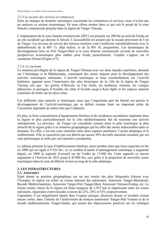 Primer bloque: La ciudad como ecosistema urbano.
2.2.3 Le secteur des services et commerces
Suite au manque de données statistiques concernant les commerces et services, nous n’avons pas
pu analyser ce secteur économique. Or nous allons monter dans ce qui suit le projet de la zone
franche commerciale projetée dans la région de Tanger Tétouan.
L’implantation de la zone franche commerciale (ZFC) est projetée sur 200 Ha au nord de Fnidq sur
un site accidenté qui domine le littoral. L’accessibilité est assurée par la rocade provenant de l’est
de Tanger. Les niveaux de service des liaisons routières vont s’améliorer considérablement avec le
dédoublement de la RN 13, déjà réalisé, et de la RN 16, programmé. Les dynamiques de
développement liées au Port Tanger-Med et la zone franche commerciale ouvrent de nouvelles
perspectives économiques plus stables pour Fnidq (actuellement, l’emploi s’appuie sur le
commerce illicite) (Figure nº7).
2.2.4. Le tourisme
La situation privilégiée de la région de Tanger-Tétouan avec ses deux façades maritimes, donnant
sur l’Atlantique et la Méditerranée, constituent des atouts majeurs pour le développement des
activités touristiques nationales. L’activité touristique se base essentiellement sur l’activité
balnéaire, apparait aussi l’importance des sites historiques de la ville de la région de Tanger
Tétouan tels que les grottes d’Hercule, la Cité Gotta, les tombeaux romains, les vestiges
phéniciens et portugais d’Assilah, les côtes d’Assilah jusqu’à Ksar Sghir et les espaces naturels
constitués de forêts sur les deux côtes.
Ces différents sites naturels et historiques ainsi que l’importante part du littoral ont permis le
développement de l’activité touristique qui se définit comme étant un important pilier de
l’économie régionale au même titre que l’industrie.
En plus, la forte concentration d’équipements hôteliers et de résidences secondaires implantés dans
la région et plus particulièrement sur la côte méditerranéenne fait du tourisme une activité
omniprésente. La province de Tanger est considérée comme étant le pôle touristique le plus
attractif de la région grâce à sa situation géographique qui lui offre des atouts indiscutables dans ce
domaine. En effet, c’est une zone charnière entre deux espaces maritimes: l’océan atlantique et la
méditerranée. Elle se caractérise par son détroit qui assure 30% du trafic maritime mondial, par ses
sites pittoresques et enfin par son caractère cosmopolite.
Le tableau présente le type d’établissements hôteliers, leurs nombre ainsi que leurs capacités en lits
en 2000 qui est égale à 9 526 lits ; or ce nombre d’unités d’aménagement touristique a augmenté
depuis, en 2008 la capacité d’accueil est de l’ordre de 13 000 lits. Cette capacité va encore
augmenter à l’horizon de 2012 jusqu’à 42 000 lits, ceci grâce à la projection de nouvelles zones
touristiques dans la zone du Détroit et tout au long de la côte atlantique.
3. LES INFRASTRUCTURES
3.1. Autoroutes
Etant donné sa position géographique sur un axe routier des plus fréquentés (liaison avec
l’Europe), la région est reliée au réseau national des autoroutes: Autoroute Tanger-Marrakech,
Rocade Méditerranéenne, Autoroute Tanger-Port Tanger-Med, Autoroute Tétouan-Fnideq, etc. Le
réseau routier classé de la région est d'une longueur de 1.912 km se répartissant entre les routes
nationales, régionales et provinciales à raison de 22%, 26% et 52% respectivement.
Cependant, il est inégalement réparti dans l’espace puisque, plusieurs douars et localités restent
encore isolés, dans l’attente de l’achèvement du tronçon autoroutier Tanger-Sidi Yamani et de la
rocade méditerranéenne Tanger-Saidia, qui auront des répercussions positives sur les échanges
29
 