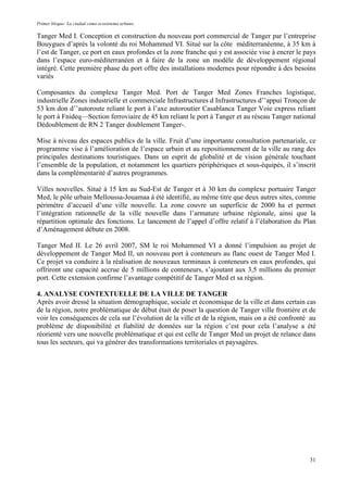 Primer bloque: La ciudad como ecosistema urbano.
Tanger Med I. Conception et construction du nouveau port commercial de Tanger par l’entreprise
Bouygues d’après la volonté du roi Mohammed VI. Situé sur la côte méditerranéenne, à 35 km à
l’est de Tanger, ce port en eaux profondes et la zone franche qui y est associée vise à encrer le pays
dans l’espace euro-méditerranéen et à faire de la zone un modèle de développement régional
intégré. Cette première phase du port offre des installations modernes pour répondre à des besoins
variés
Composantes du complexe Tanger Med. Port de Tanger Med Zones Franches logistique,
industrielle Zones industrielle et commerciale Infrastructures d Infrastructures d’’appui Tronçon de
53 km don d’’autoroute reliant le port à l’axe autoroutier Casablanca Tanger Voie express reliant
le port à Fnideq––Section ferroviaire de 45 km reliant le port à Tanger et au réseau Tanger national
Dédoublement de RN 2 Tanger doublement Tanger-.
Mise à niveau des espaces publics de la ville. Fruit d’une importante consultation partenariale, ce
programme vise à l’amélioration de l’espace urbain et au repositionnement de la ville au rang des
principales destinations touristiques. Dans un esprit de globalité et de vision générale touchant
l’ensemble de la population, et notamment les quartiers périphériques et sous-équipés, il s’inscrit
dans la complémentarité d’autres programmes.
Villes nouvelles. Situé à 15 km au Sud-Est de Tanger et à 30 km du complexe portuaire Tanger
Med, le pôle urbain Melloussa-Jouamaa à été identifié, au même titre que deux autres sites, comme
périmètre d’accueil d’une ville nouvelle. La zone couvre un superficie de 2000 ha et permet
l’intégration rationnelle de la ville nouvelle dans l’armature urbaine régionale, ainsi que la
répartition optimale des fonctions. Le lancement de l’appel d’offre relatif à l’élaboration du Plan
d’Aménagement débute en 2008.
Tanger Med II. Le 26 avril 2007, SM le roi Mohammed VI a donné l’impulsion au projet de
développement de Tanger Med II, un nouveau port à conteneurs au flanc ouest de Tanger Med I.
Ce projet va conduire à la réalisation de nouveaux terminaux à conteneurs en eaux profondes, qui
offriront une capacité accrue de 5 millions de conteneurs, s’ajoutant aux 3,5 millions du premier
port. Cette extension confirme l’avantage compétitif de Tanger Med et sa région.
4. ANALYSE CONTEXTUELLE DE LA VILLE DE TANGER
Après avoir dressé la situation démographique, sociale et économique de la ville et dans certain cas
de la région, notre problématique de début était de poser la question de Tanger ville frontière et de
voir les conséquences de cela sur l’évolution de la ville et de la région, mais on a été confronté au
problème de disponibilité et fiabilité de données sur la région c’est pour cela l’analyse a été
réorienté vers une nouvelle problématique et qui est celle de Tanger Med un projet de relance dans
tous les secteurs, qui va générer des transformations territoriales et paysagères.
31
 