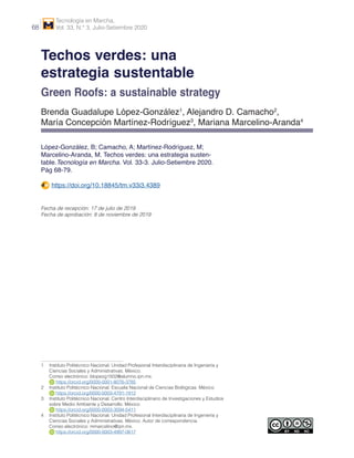 Tecnología en Marcha,
Vol. 33, N.° 3, Julio-Setiembre 202068
Techos verdes: una
estrategia sustentable
Green Roofs: a sustainable strategy
Brenda Guadalupe López-González1
, Alejandro D. Camacho2
,
María Concepción Martínez-Rodríguez3
, Mariana Marcelino-Aranda4
López-González, B; Camacho, A; Martínez-Rodríguez, M;
Marcelino-Aranda, M. Techos verdes: una estrategia susten-
table.Tecnología en Marcha. Vol. 33-3. Julio-Setiembre 2020.
Pág 68-79.
https://doi.org/10.18845/tm.v33i3.4389
Fecha de recepción: 17 de julio de 2019
Fecha de aprobación: 8 de noviembre de 2019
1 	 Instituto Politécnico Nacional. Unidad Profesional Interdisciplinaria de Ingeniería y
Ciencias Sociales y Administrativas. México.
Correo electrónico: blopezg1502@alumno.ipn.mx.
https://orcid.org/0000-0001-8076-3785
2	 Instituto Politécnico Nacional. Escuela Nacional de Ciencias Biológicas. México.
https://orcid.org/0000-0003-4791-1912
3	 Instituto Politécnico Nacional. Centro Interdisciplinario de Investigaciones y Estudios
sobre Medio Ambiente y Desarrollo. México.
https://orcid.org/0000-0003-3094-5411
4	 Instituto Politécnico Nacional. Unidad Profesional Interdisciplinaria de Ingeniería y
Ciencias Sociales y Administrativas. México. Autor de correspondencia.
Correo electrónico: mmarcelino@ipn.mx.
https://orcid.org/0000-0003-4997-0617
 